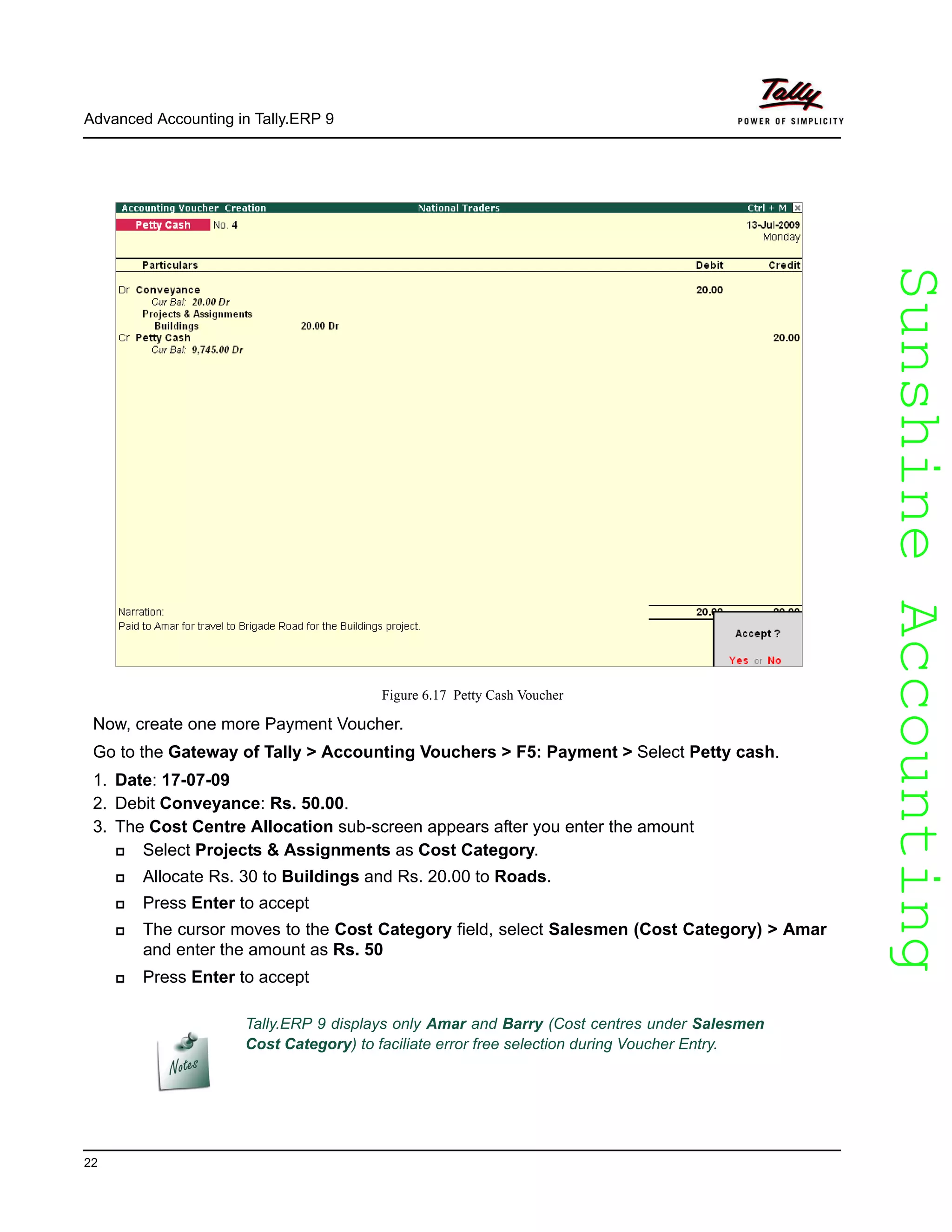 SunshineAccountingSunshineAccounting
Advanced Accounting in Tally.ERP 9
22
Figure 6.17 Petty Cash Voucher
Now, create one more Payment Voucher.
Go to the Gateway of Tally > Accounting Vouchers > F5: Payment > Select Petty cash.
1. Date: 17-07-09
2. Debit Conveyance: Rs. 50.00.
3. The Cost Centre Allocation sub-screen appears after you enter the amount
Select Projects & Assignments as Cost Category.
Allocate Rs. 30 to Buildings and Rs. 20.00 to Roads.
Press Enter to accept
The cursor moves to the Cost Category field, select Salesmen (Cost Category) > Amar
and enter the amount as Rs. 50
Press Enter to accept
Tally.ERP 9 displays only Amar and Barry (Cost centres under Salesmen
Cost Category) to faciliate error free selection during Voucher Entry.
 