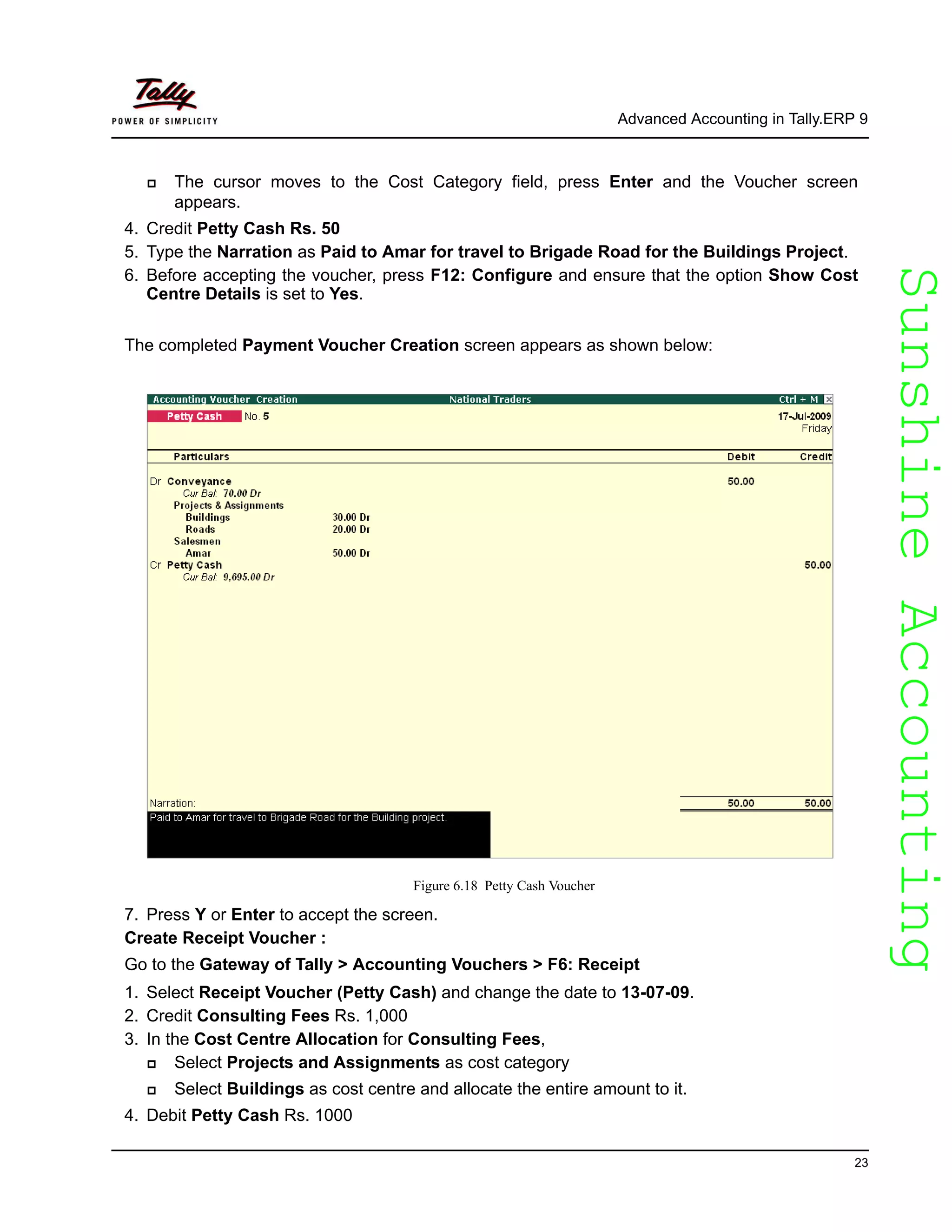 SunshineAccountingSunshineAccounting
Advanced Accounting in Tally.ERP 9
23
The cursor moves to the Cost Category field, press Enter and the Voucher screen
appears.
4. Credit Petty Cash Rs. 50
5. Type the Narration as Paid to Amar for travel to Brigade Road for the Buildings Project.
6. Before accepting the voucher, press F12: Configure and ensure that the option Show Cost
Centre Details is set to Yes.
The completed Payment Voucher Creation screen appears as shown below:
Figure 6.18 Petty Cash Voucher
7. Press Y or Enter to accept the screen.
Create Receipt Voucher :
Go to the Gateway of Tally > Accounting Vouchers > F6: Receipt
1. Select Receipt Voucher (Petty Cash) and change the date to 13-07-09.
2. Credit Consulting Fees Rs. 1,000
3. In the Cost Centre Allocation for Consulting Fees,
Select Projects and Assignments as cost category
Select Buildings as cost centre and allocate the entire amount to it.
4. Debit Petty Cash Rs. 1000
 