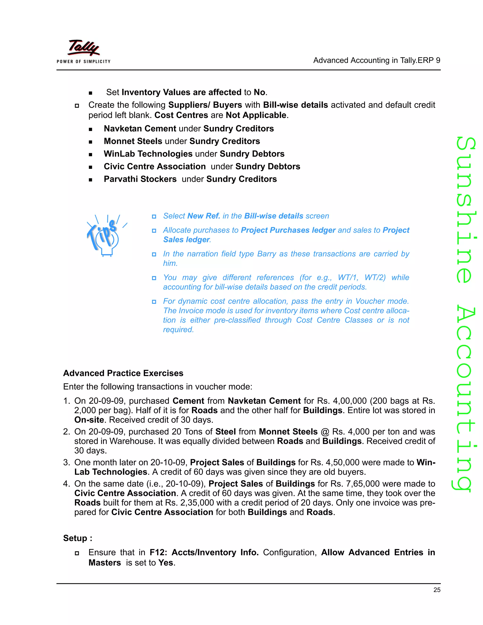 SunshineAccountingSunshineAccounting
Advanced Accounting in Tally.ERP 9
25
Set Inventory Values are affected to No.
Create the following Suppliers/ Buyers with Bill-wise details activated and default credit
period left blank. Cost Centres are Not Applicable.
Navketan Cement under Sundry Creditors
Monnet Steels under Sundry Creditors
WinLab Technologies under Sundry Debtors
Civic Centre Association under Sundry Debtors
Parvathi Stockers under Sundry Creditors
Advanced Practice Exercises
Enter the following transactions in voucher mode:
1. On 20-09-09, purchased Cement from Navketan Cement for Rs. 4,00,000 (200 bags at Rs.
2,000 per bag). Half of it is for Roads and the other half for Buildings. Entire lot was stored in
On-site. Received credit of 30 days.
2. On 20-09-09, purchased 20 Tons of Steel from Monnet Steels @ Rs. 4,000 per ton and was
stored in Warehouse. It was equally divided between Roads and Buildings. Received credit of
30 days.
3. One month later on 20-10-09, Project Sales of Buildings for Rs. 4,50,000 were made to Win-
Lab Technologies. A credit of 60 days was given since they are old buyers.
4. On the same date (i.e., 20-10-09), Project Sales of Buildings for Rs. 7,65,000 were made to
Civic Centre Association. A credit of 60 days was given. At the same time, they took over the
Roads built for them at Rs. 2,35,000 with a credit period of 20 days. Only one invoice was pre-
pared for Civic Centre Association for both Buildings and Roads.
Setup :
Ensure that in F12: Accts/Inventory Info. Configuration, Allow Advanced Entries in
Masters is set to Yes.
Select New Ref. in the Bill-wise details screen
Allocate purchases to Project Purchases ledger and sales to Project
Sales ledger.
In the narration field type Barry as these transactions are carried by
him.
You may give different references (for e.g., WT/1, WT/2) while
accounting for bill-wise details based on the credit periods.
For dynamic cost centre allocation, pass the entry in Voucher mode.
The Invoice mode is used for inventory items where Cost centre alloca-
tion is either pre-classified through Cost Centre Classes or is not
required.
 