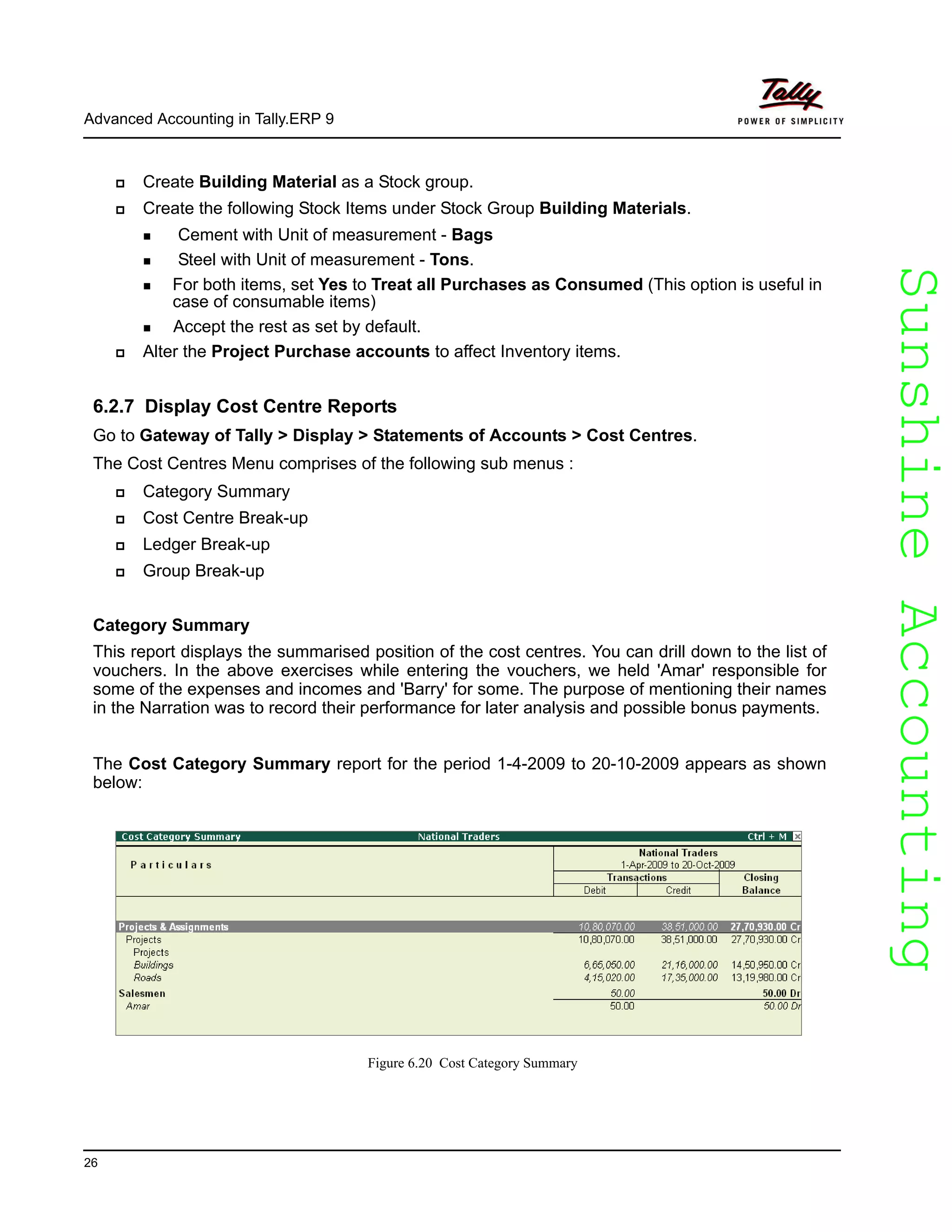 SunshineAccountingSunshineAccounting
Advanced Accounting in Tally.ERP 9
26
Create Building Material as a Stock group.
Create the following Stock Items under Stock Group Building Materials.
Cement with Unit of measurement - Bags
Steel with Unit of measurement - Tons.
For both items, set Yes to Treat all Purchases as Consumed (This option is useful in
case of consumable items)
Accept the rest as set by default.
Alter the Project Purchase accounts to affect Inventory items.
6.2.7 Display Cost Centre Reports
Go to Gateway of Tally > Display > Statements of Accounts > Cost Centres.
The Cost Centres Menu comprises of the following sub menus :
Category Summary
Cost Centre Break-up
Ledger Break-up
Group Break-up
Category Summary
This report displays the summarised position of the cost centres. You can drill down to the list of
vouchers. In the above exercises while entering the vouchers, we held 'Amar' responsible for
some of the expenses and incomes and 'Barry' for some. The purpose of mentioning their names
in the Narration was to record their performance for later analysis and possible bonus payments.
The Cost Category Summary report for the period 1-4-2009 to 20-10-2009 appears as shown
below:
Figure 6.20 Cost Category Summary
 