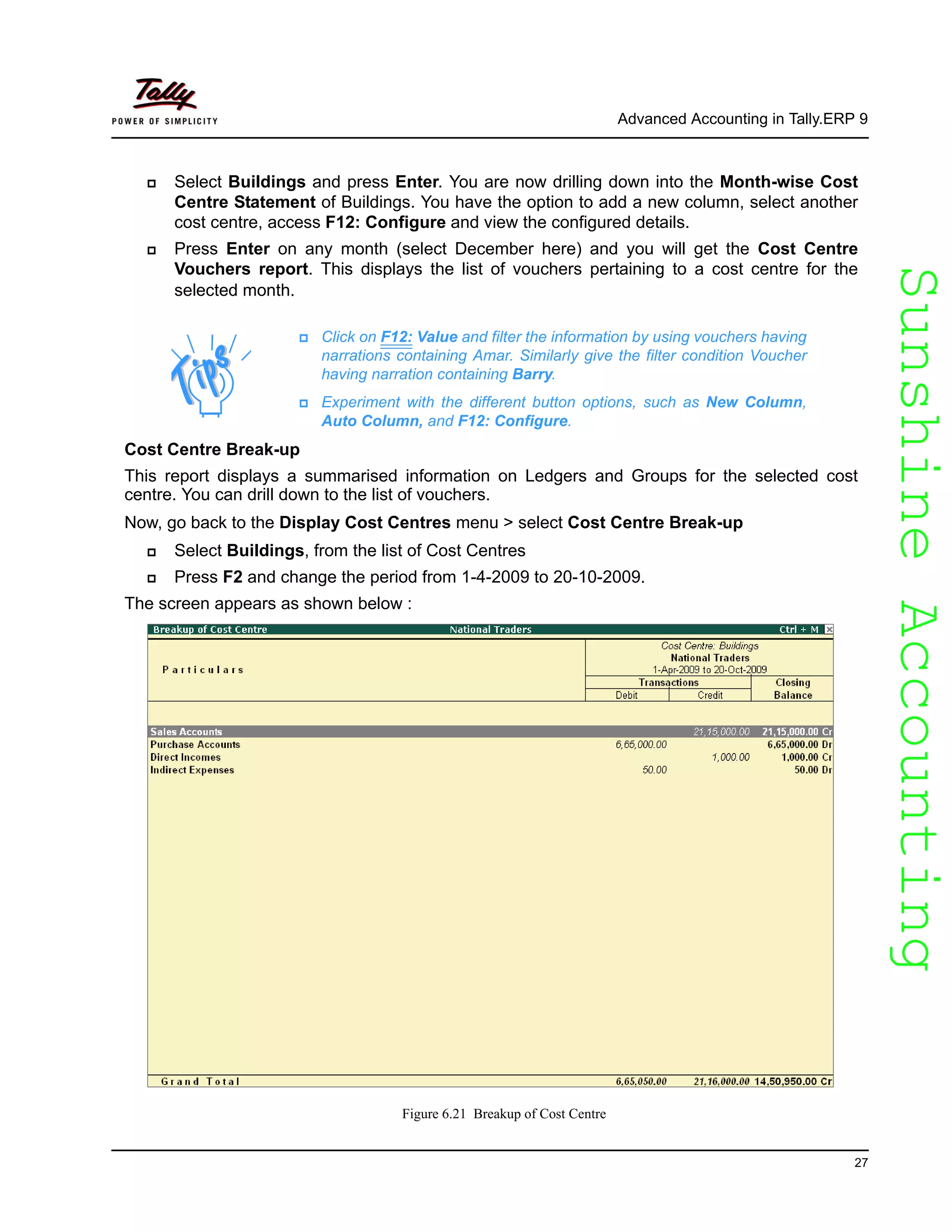SunshineAccountingSunshineAccounting
Advanced Accounting in Tally.ERP 9
27
Select Buildings and press Enter. You are now drilling down into the Month-wise Cost
Centre Statement of Buildings. You have the option to add a new column, select another
cost centre, access F12: Configure and view the configured details.
Press Enter on any month (select December here) and you will get the Cost Centre
Vouchers report. This displays the list of vouchers pertaining to a cost centre for the
selected month.
Cost Centre Break-up
This report displays a summarised information on Ledgers and Groups for the selected cost
centre. You can drill down to the list of vouchers.
Now, go back to the Display Cost Centres menu > select Cost Centre Break-up
Select Buildings, from the list of Cost Centres
Press F2 and change the period from 1-4-2009 to 20-10-2009.
The screen appears as shown below :
Figure 6.21 Breakup of Cost Centre
Click on F12: Value and filter the information by using vouchers having
narrations containing Amar. Similarly give the filter condition Voucher
having narration containing Barry.
Experiment with the different button options, such as New Column,
Auto Column, and F12: Configure.
 