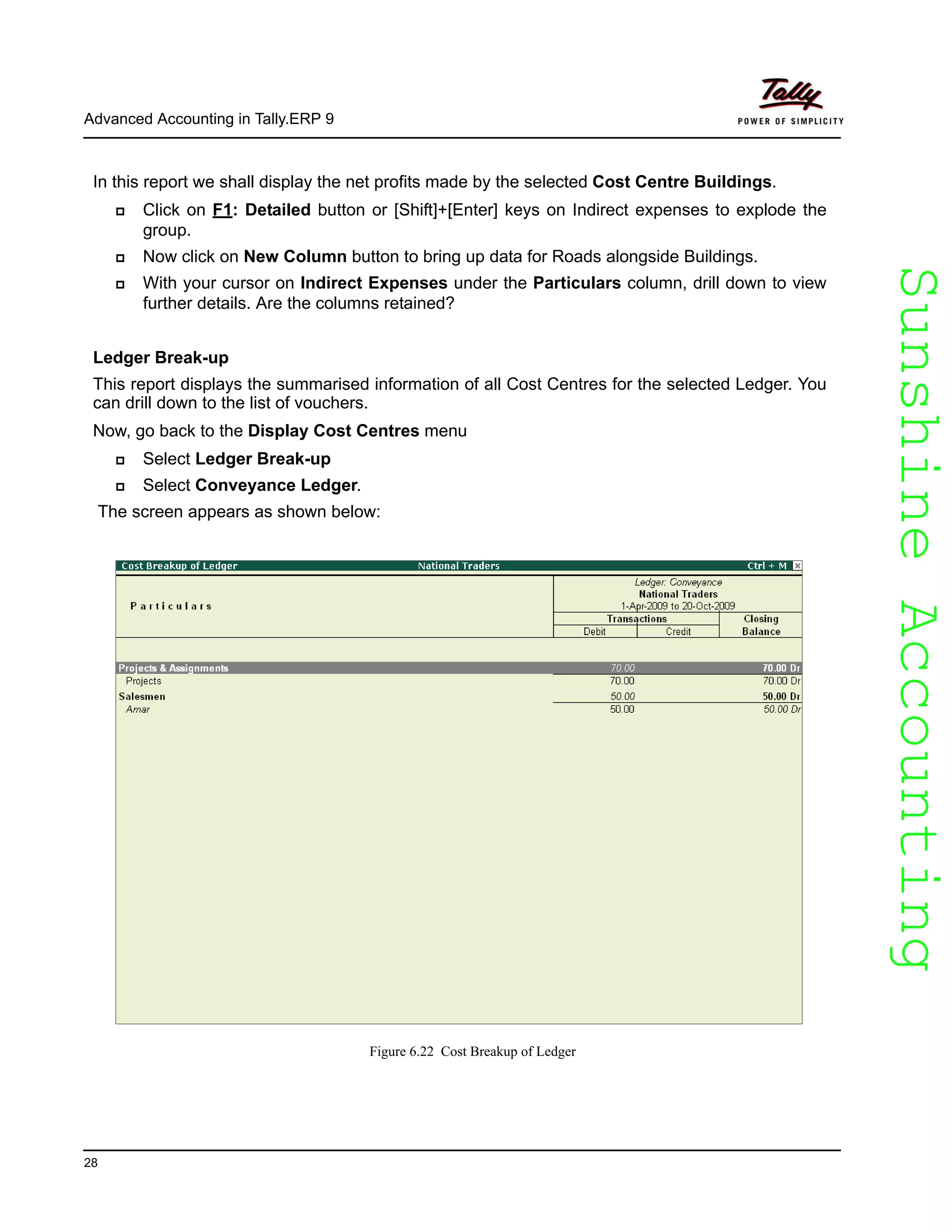 SunshineAccountingSunshineAccounting
Advanced Accounting in Tally.ERP 9
28
In this report we shall display the net profits made by the selected Cost Centre Buildings.
Click on F1: Detailed button or [Shift]+[Enter] keys on Indirect expenses to explode the
group.
Now click on New Column button to bring up data for Roads alongside Buildings.
With your cursor on Indirect Expenses under the Particulars column, drill down to view
further details. Are the columns retained?
Ledger Break-up
This report displays the summarised information of all Cost Centres for the selected Ledger. You
can drill down to the list of vouchers.
Now, go back to the Display Cost Centres menu
Select Ledger Break-up
Select Conveyance Ledger.
The screen appears as shown below:
Figure 6.22 Cost Breakup of Ledger
 