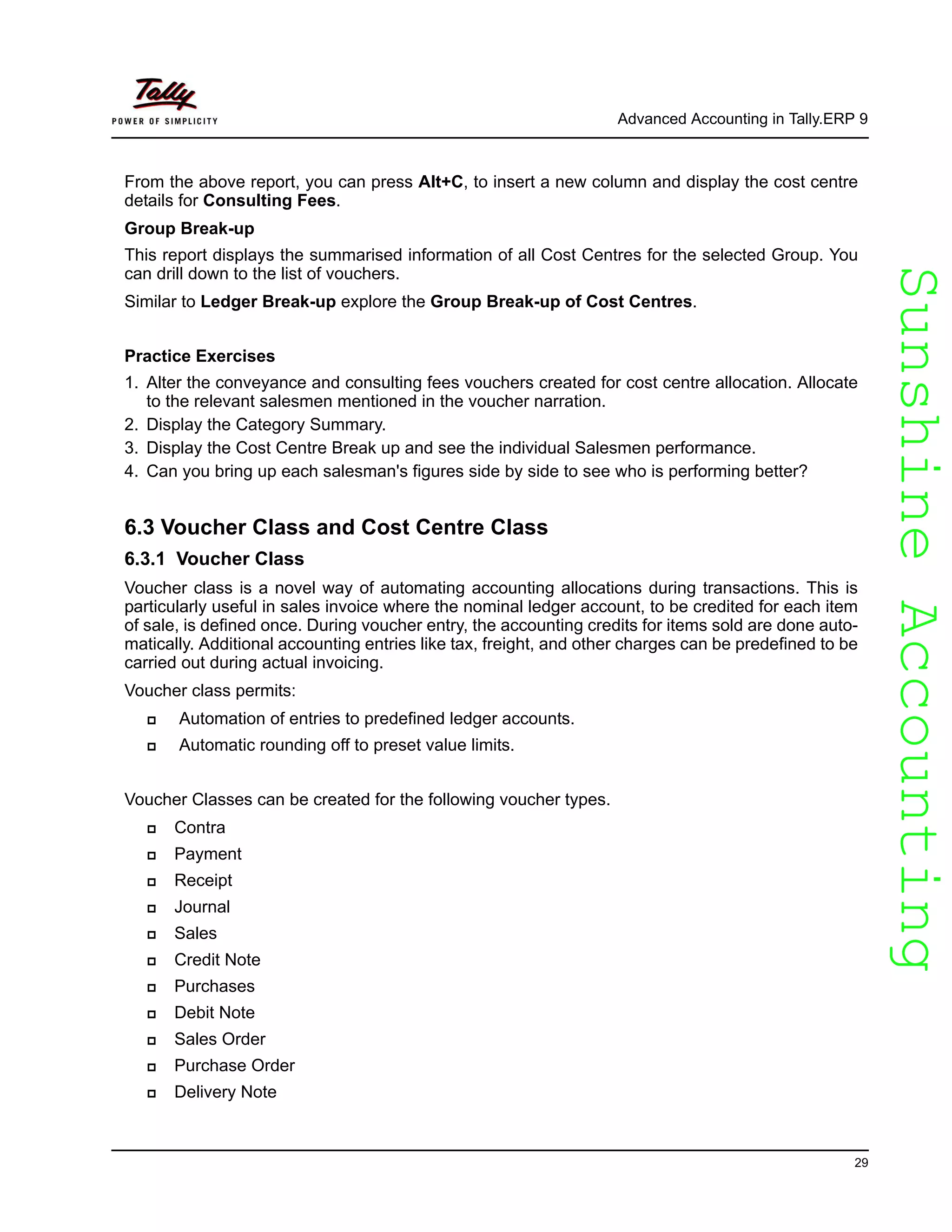 SunshineAccountingSunshineAccounting
Advanced Accounting in Tally.ERP 9
29
From the above report, you can press Alt+C, to insert a new column and display the cost centre
details for Consulting Fees.
Group Break-up
This report displays the summarised information of all Cost Centres for the selected Group. You
can drill down to the list of vouchers.
Similar to Ledger Break-up explore the Group Break-up of Cost Centres.
Practice Exercises
1. Alter the conveyance and consulting fees vouchers created for cost centre allocation. Allocate
to the relevant salesmen mentioned in the voucher narration.
2. Display the Category Summary.
3. Display the Cost Centre Break up and see the individual Salesmen performance.
4. Can you bring up each salesman's figures side by side to see who is performing better?
6.3 Voucher Class and Cost Centre Class
6.3.1 Voucher Class
Voucher class is a novel way of automating accounting allocations during transactions. This is
particularly useful in sales invoice where the nominal ledger account, to be credited for each item
of sale, is defined once. During voucher entry, the accounting credits for items sold are done auto-
matically. Additional accounting entries like tax, freight, and other charges can be predefined to be
carried out during actual invoicing.
Voucher class permits:
Automation of entries to predefined ledger accounts.
Automatic rounding off to preset value limits.
Voucher Classes can be created for the following voucher types.
Contra
Payment
Receipt
Journal
Sales
Credit Note
Purchases
Debit Note
Sales Order
Purchase Order
Delivery Note
 
