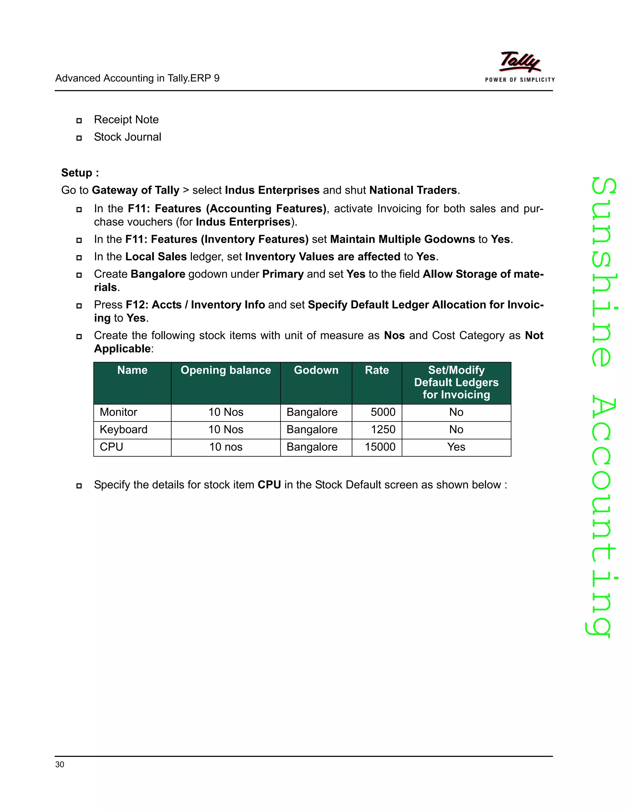 SunshineAccountingSunshineAccounting
Advanced Accounting in Tally.ERP 9
30
Receipt Note
Stock Journal
Setup :
Go to Gateway of Tally > select Indus Enterprises and shut National Traders.
In the F11: Features (Accounting Features), activate Invoicing for both sales and pur-
chase vouchers (for Indus Enterprises).
In the F11: Features (Inventory Features) set Maintain Multiple Godowns to Yes.
In the Local Sales ledger, set Inventory Values are affected to Yes.
Create Bangalore godown under Primary and set Yes to the field Allow Storage of mate-
rials.
Press F12: Accts / Inventory Info and set Specify Default Ledger Allocation for Invoic-
ing to Yes.
Create the following stock items with unit of measure as Nos and Cost Category as Not
Applicable:
Specify the details for stock item CPU in the Stock Default screen as shown below :
Name Opening balance Godown Rate Set/Modify
Default Ledgers
for Invoicing
Monitor 10 Nos Bangalore 5000 No
Keyboard 10 Nos Bangalore 1250 No
CPU 10 nos Bangalore 15000 Yes
 