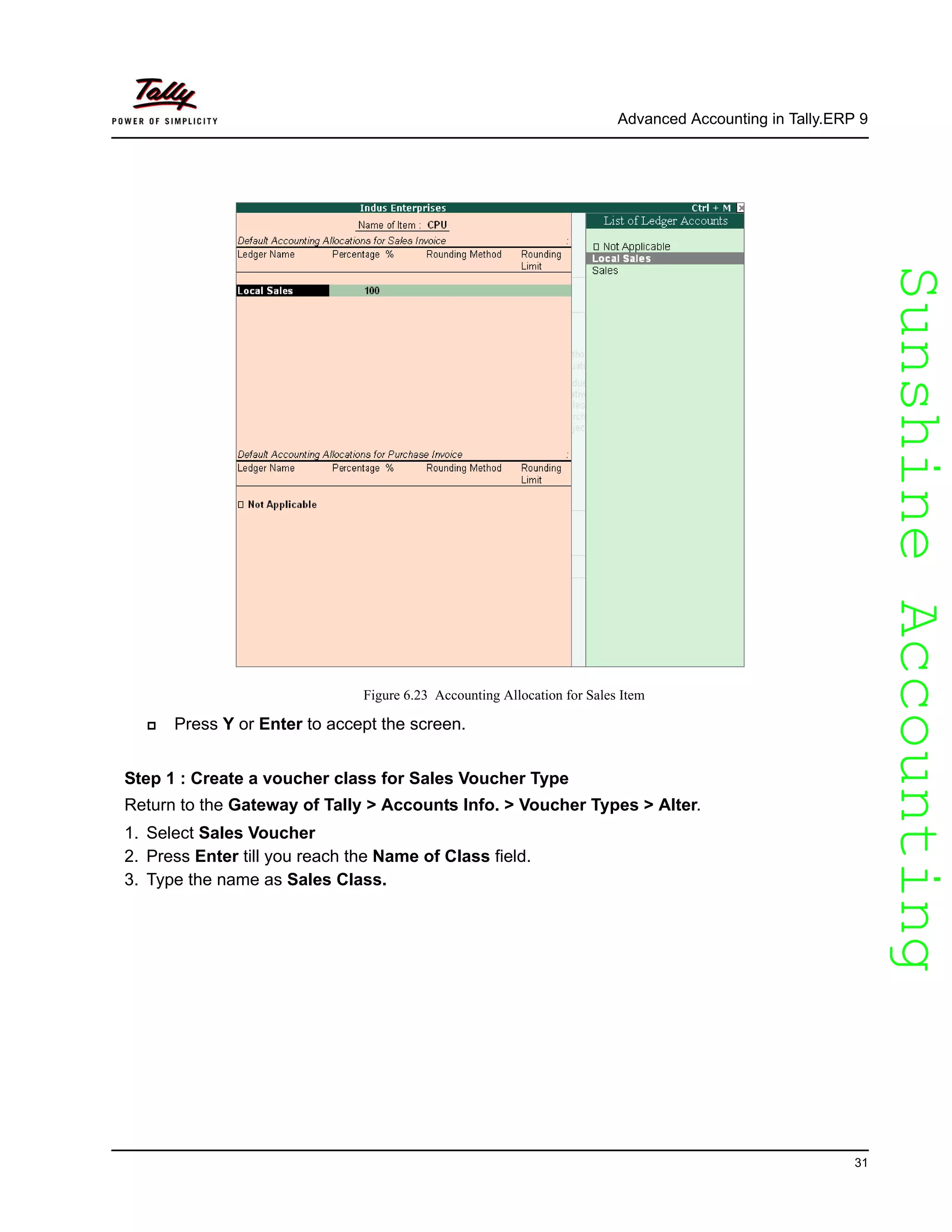 SunshineAccountingSunshineAccounting
Advanced Accounting in Tally.ERP 9
31
Figure 6.23 Accounting Allocation for Sales Item
Press Y or Enter to accept the screen.
Step 1 : Create a voucher class for Sales Voucher Type
Return to the Gateway of Tally > Accounts Info. > Voucher Types > Alter.
1. Select Sales Voucher
2. Press Enter till you reach the Name of Class field.
3. Type the name as Sales Class.
 