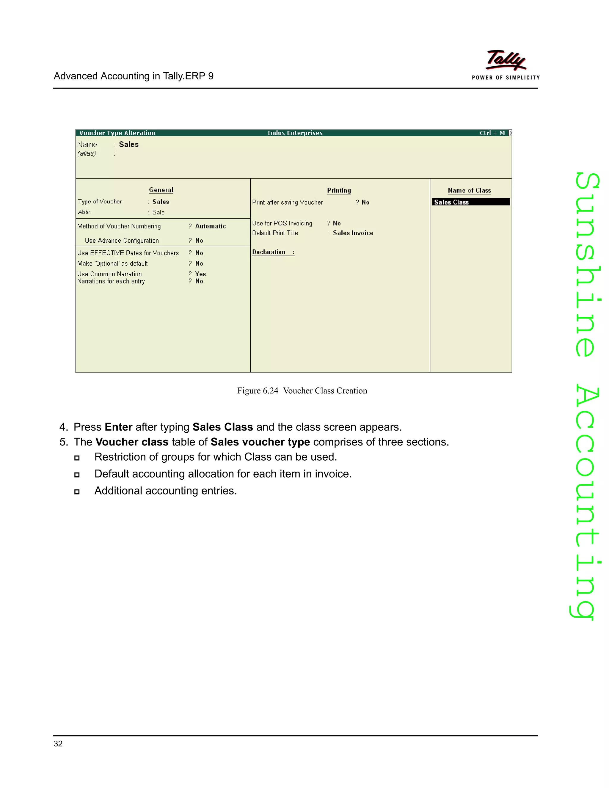 SunshineAccountingSunshineAccounting
Advanced Accounting in Tally.ERP 9
32
Figure 6.24 Voucher Class Creation
4. Press Enter after typing Sales Class and the class screen appears.
5. The Voucher class table of Sales voucher type comprises of three sections.
Restriction of groups for which Class can be used.
Default accounting allocation for each item in invoice.
Additional accounting entries.
 