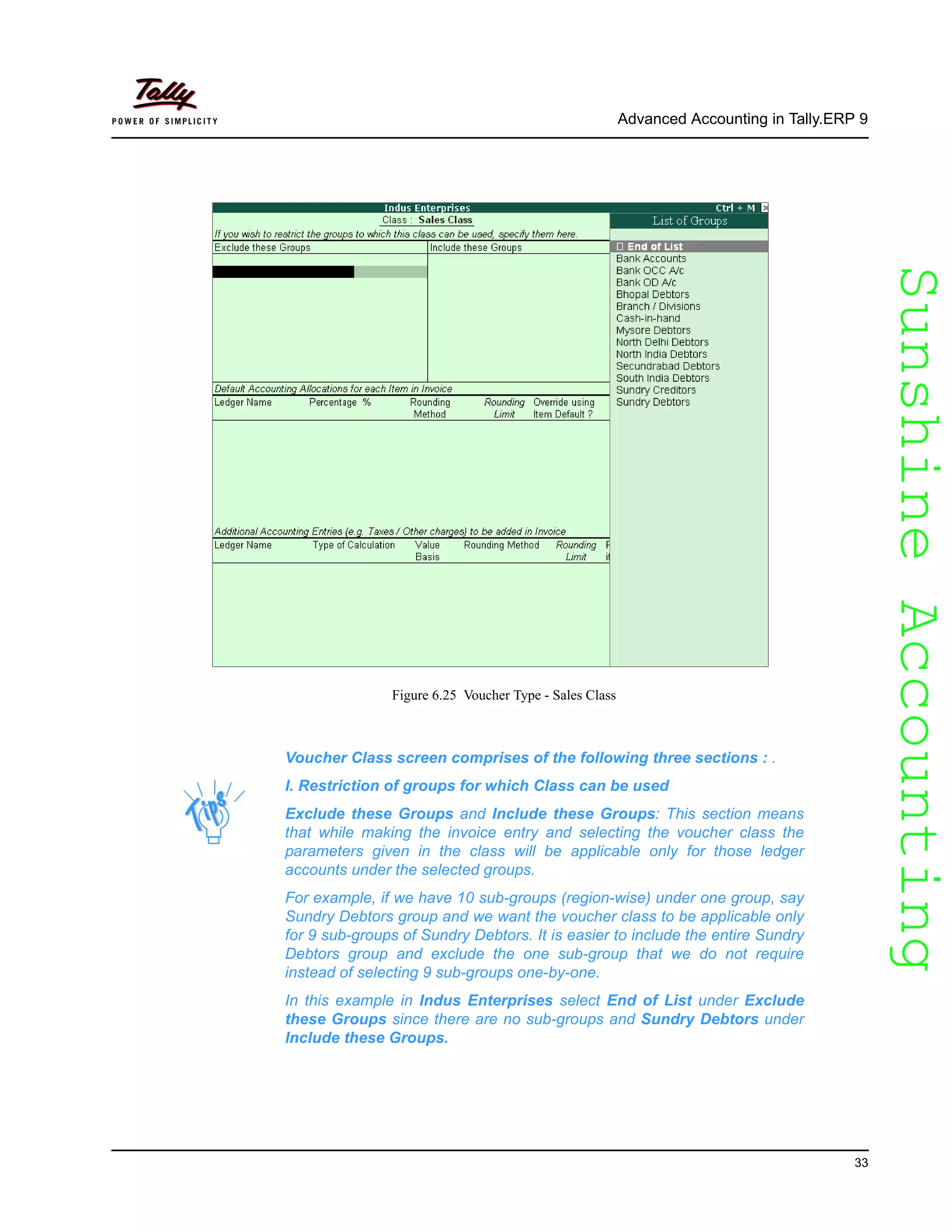 SunshineAccountingSunshineAccounting
Advanced Accounting in Tally.ERP 9
33
Figure 6.25 Voucher Type - Sales Class
Voucher Class screen comprises of the following three sections : .
I. Restriction of groups for which Class can be used
Exclude these Groups and Include these Groups: This section means
that while making the invoice entry and selecting the voucher class the
parameters given in the class will be applicable only for those ledger
accounts under the selected groups.
For example, if we have 10 sub-groups (region-wise) under one group, say
Sundry Debtors group and we want the voucher class to be applicable only
for 9 sub-groups of Sundry Debtors. It is easier to include the entire Sundry
Debtors group and exclude the one sub-group that we do not require
instead of selecting 9 sub-groups one-by-one.
In this example in Indus Enterprises select End of List under Exclude
these Groups since there are no sub-groups and Sundry Debtors under
Include these Groups.
 