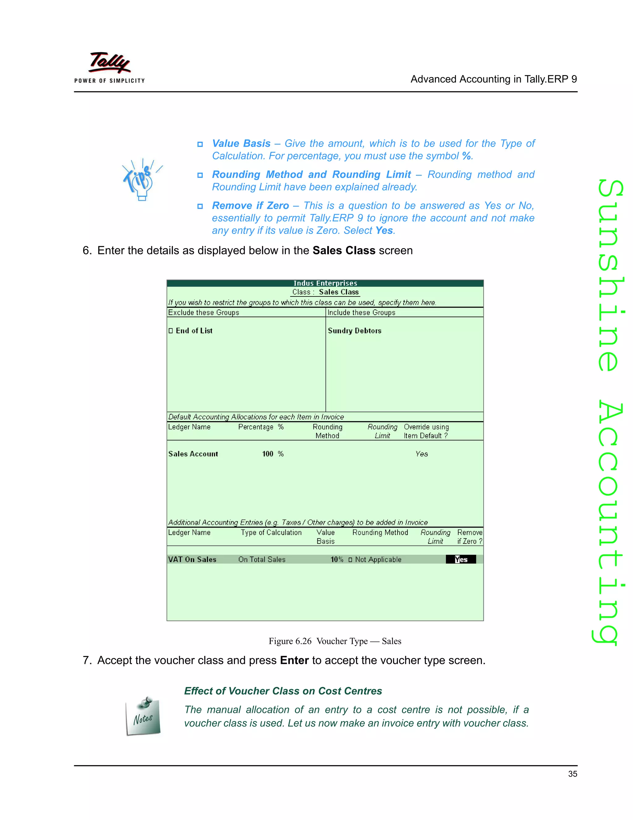 SunshineAccountingSunshineAccounting
Advanced Accounting in Tally.ERP 9
35
6. Enter the details as displayed below in the Sales Class screen
Figure 6.26 Voucher Type — Sales
7. Accept the voucher class and press Enter to accept the voucher type screen.
Value Basis – Give the amount, which is to be used for the Type of
Calculation. For percentage, you must use the symbol %.
Rounding Method and Rounding Limit – Rounding method and
Rounding Limit have been explained already.
Remove if Zero – This is a question to be answered as Yes or No,
essentially to permit Tally.ERP 9 to ignore the account and not make
any entry if its value is Zero. Select Yes.
Effect of Voucher Class on Cost Centres
The manual allocation of an entry to a cost centre is not possible, if a
voucher class is used. Let us now make an invoice entry with voucher class.
 