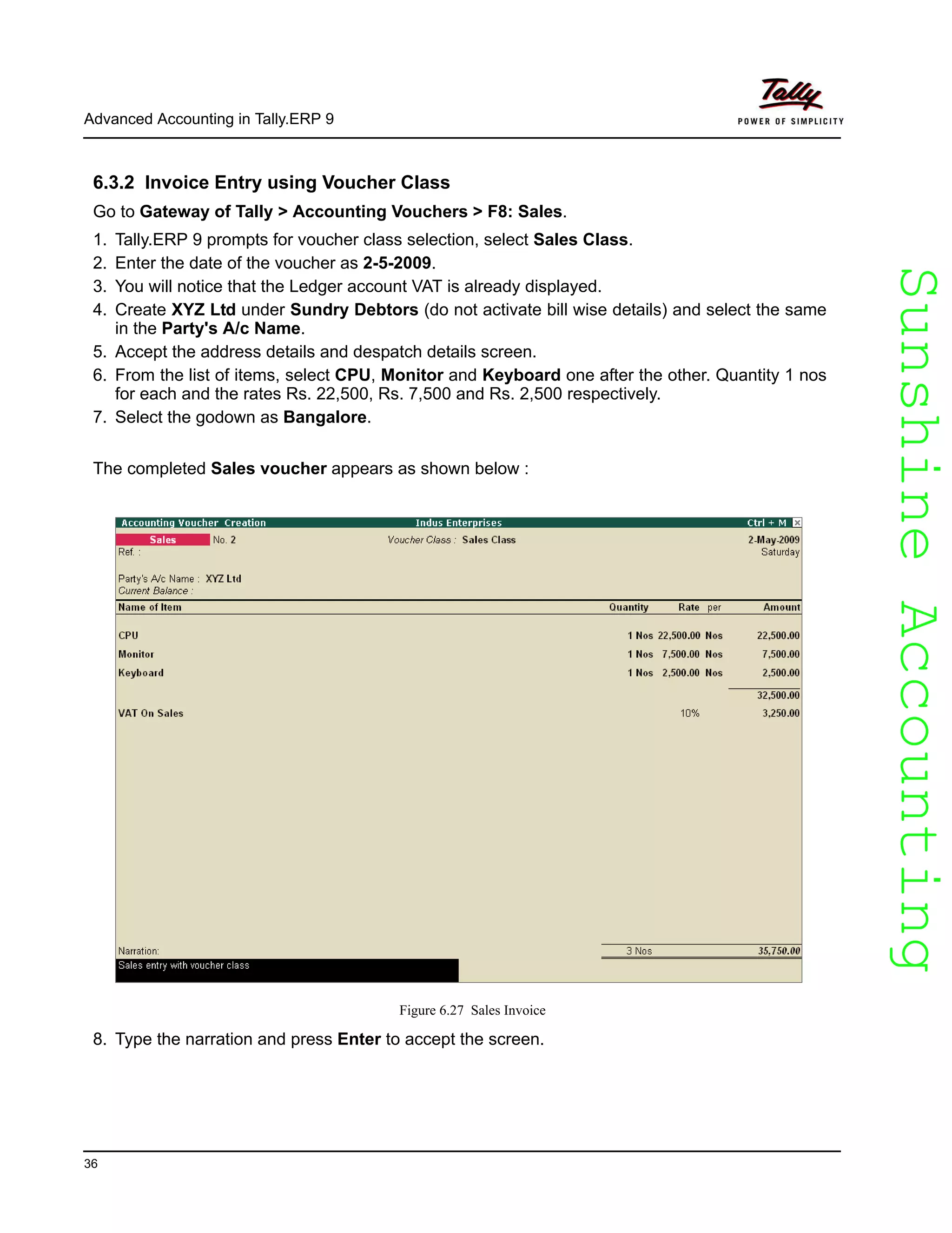 SunshineAccountingSunshineAccounting
Advanced Accounting in Tally.ERP 9
36
6.3.2 Invoice Entry using Voucher Class
Go to Gateway of Tally > Accounting Vouchers > F8: Sales.
1. Tally.ERP 9 prompts for voucher class selection, select Sales Class.
2. Enter the date of the voucher as 2-5-2009.
3. You will notice that the Ledger account VAT is already displayed.
4. Create XYZ Ltd under Sundry Debtors (do not activate bill wise details) and select the same
in the Party's A/c Name.
5. Accept the address details and despatch details screen.
6. From the list of items, select CPU, Monitor and Keyboard one after the other. Quantity 1 nos
for each and the rates Rs. 22,500, Rs. 7,500 and Rs. 2,500 respectively.
7. Select the godown as Bangalore.
The completed Sales voucher appears as shown below :
Figure 6.27 Sales Invoice
8. Type the narration and press Enter to accept the screen.
 
