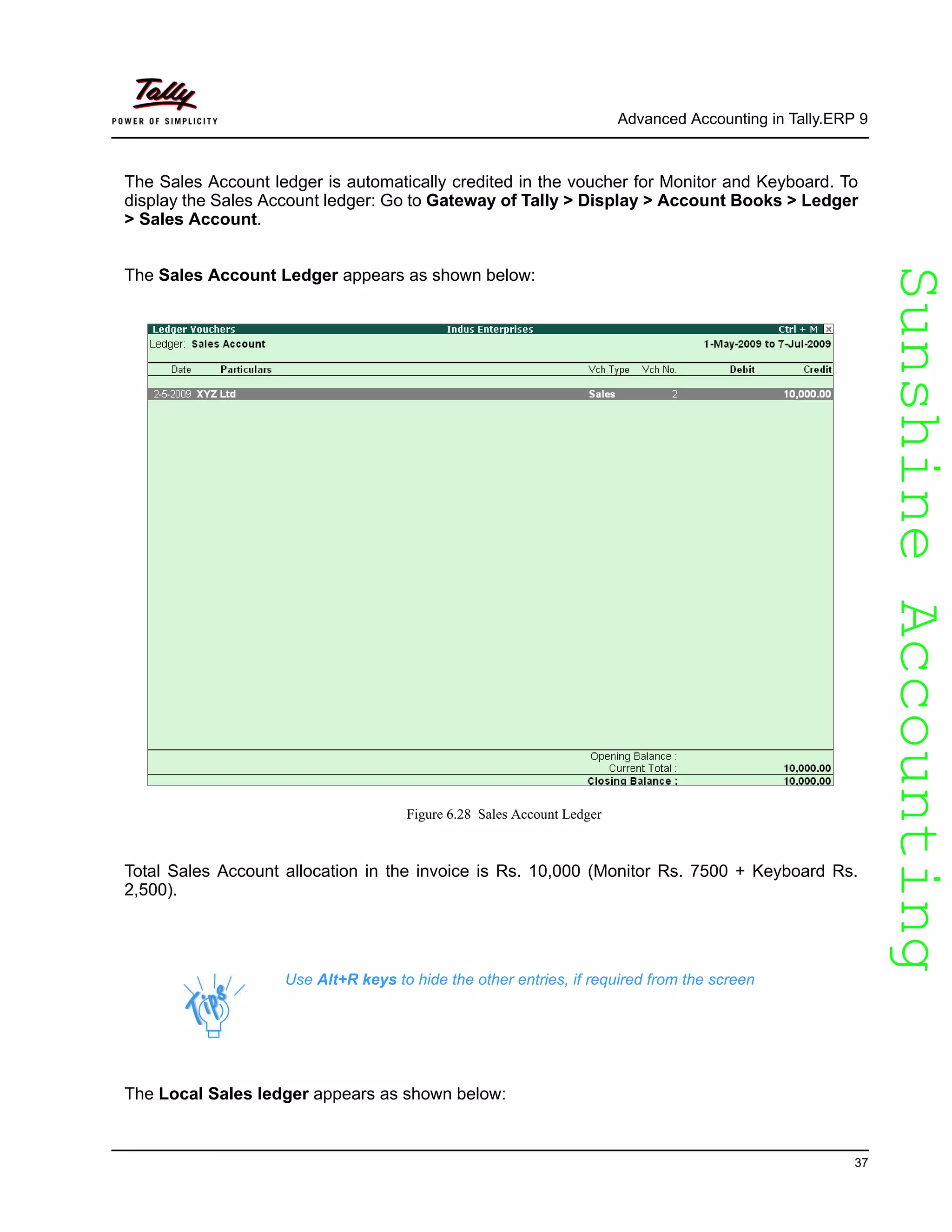 SunshineAccountingSunshineAccounting
Advanced Accounting in Tally.ERP 9
37
The Sales Account ledger is automatically credited in the voucher for Monitor and Keyboard. To
display the Sales Account ledger: Go to Gateway of Tally > Display > Account Books > Ledger
> Sales Account.
The Sales Account Ledger appears as shown below:
Figure 6.28 Sales Account Ledger
Total Sales Account allocation in the invoice is Rs. 10,000 (Monitor Rs. 7500 + Keyboard Rs.
2,500).
The Local Sales ledger appears as shown below:
Use Alt+R keys to hide the other entries, if required from the screen
 