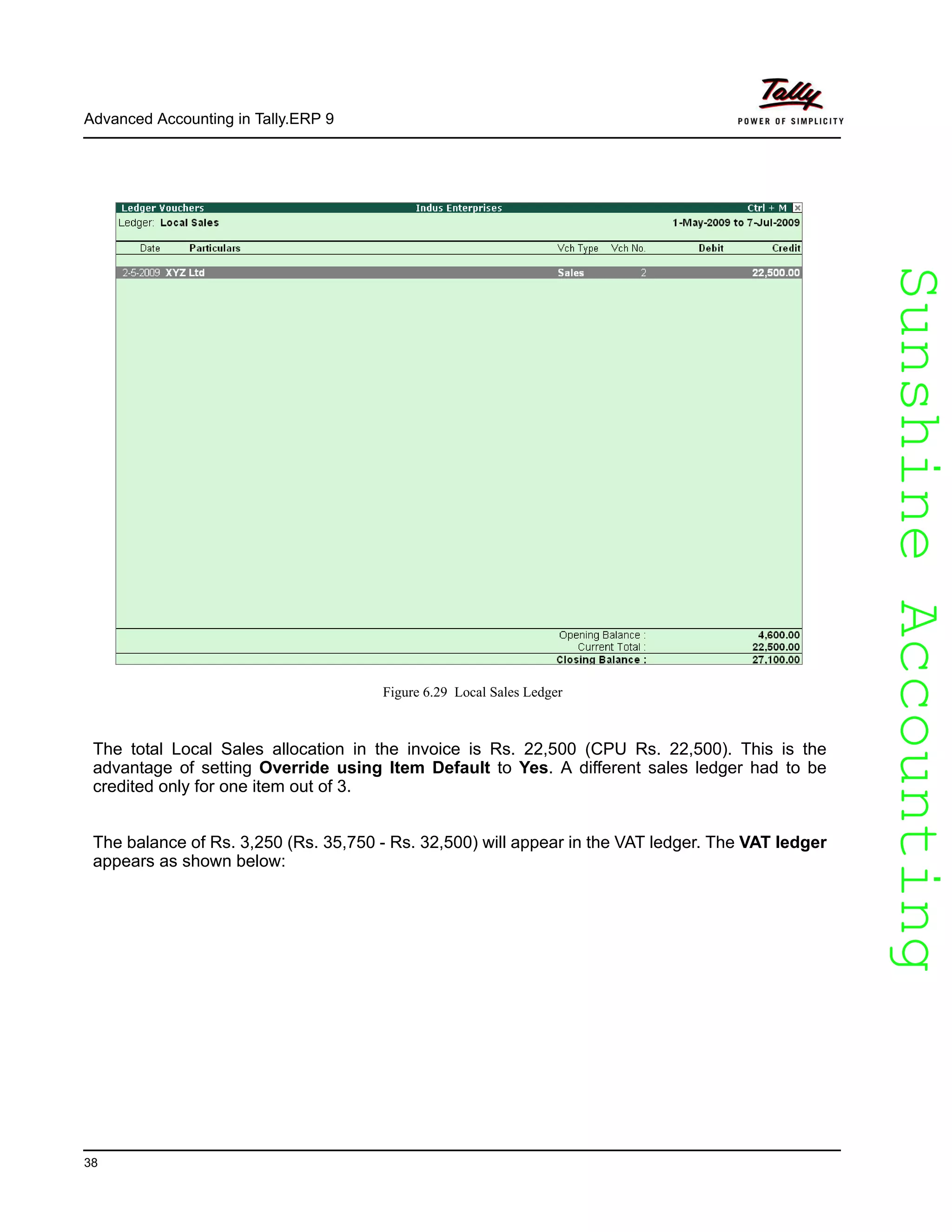 SunshineAccountingSunshineAccounting
Advanced Accounting in Tally.ERP 9
38
Figure 6.29 Local Sales Ledger
The total Local Sales allocation in the invoice is Rs. 22,500 (CPU Rs. 22,500). This is the
advantage of setting Override using Item Default to Yes. A different sales ledger had to be
credited only for one item out of 3.
The balance of Rs. 3,250 (Rs. 35,750 - Rs. 32,500) will appear in the VAT ledger. The VAT ledger
appears as shown below:
 