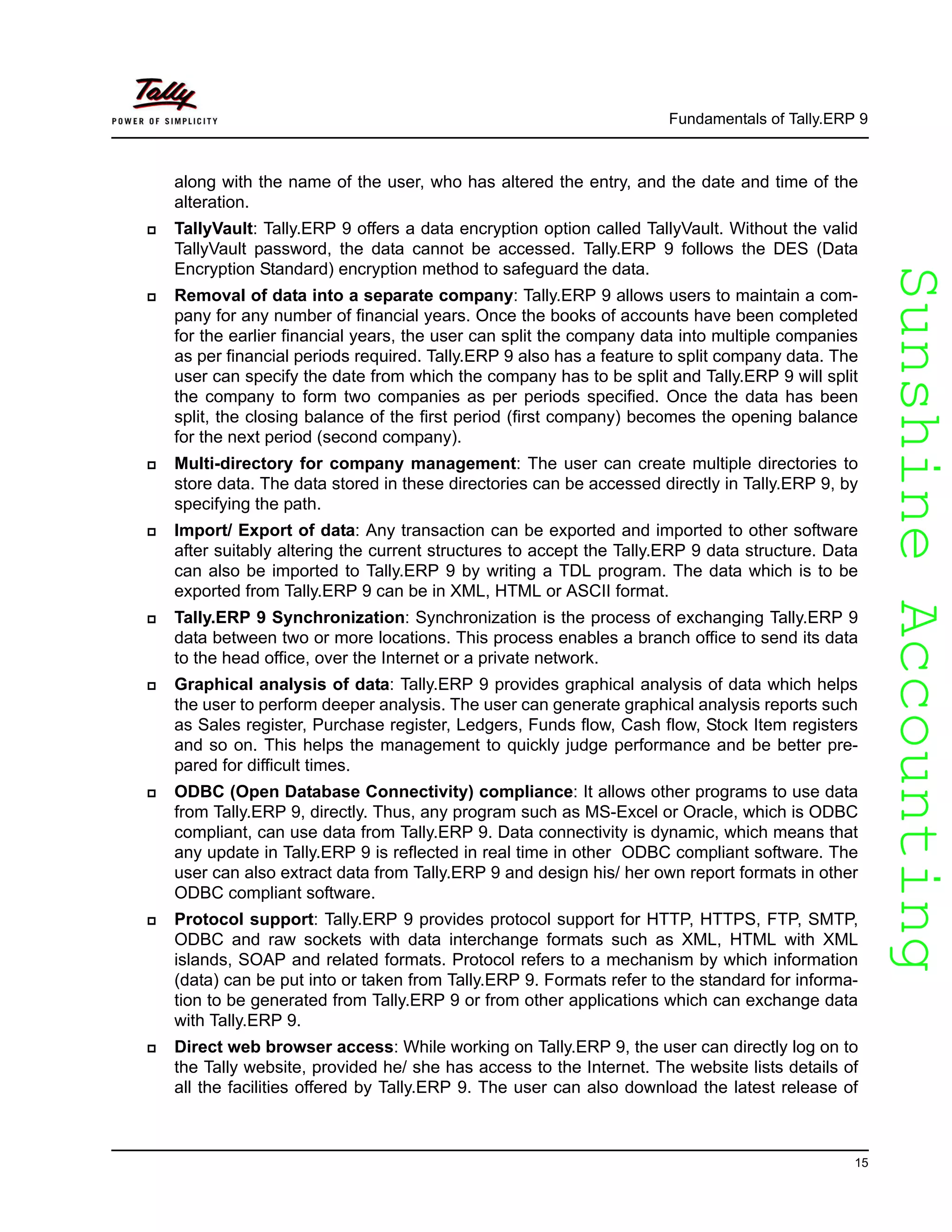 SunshineAccountingSunshineAccounting
Fundamentals of Tally.ERP 9
15
along with the name of the user, who has altered the entry, and the date and time of the
alteration.
TallyVault: Tally.ERP 9 offers a data encryption option called TallyVault. Without the valid
TallyVault password, the data cannot be accessed. Tally.ERP 9 follows the DES (Data
Encryption Standard) encryption method to safeguard the data.
Removal of data into a separate company: Tally.ERP 9 allows users to maintain a com-
pany for any number of financial years. Once the books of accounts have been completed
for the earlier financial years, the user can split the company data into multiple companies
as per financial periods required. Tally.ERP 9 also has a feature to split company data. The
user can specify the date from which the company has to be split and Tally.ERP 9 will split
the company to form two companies as per periods specified. Once the data has been
split, the closing balance of the first period (first company) becomes the opening balance
for the next period (second company).
Multi-directory for company management: The user can create multiple directories to
store data. The data stored in these directories can be accessed directly in Tally.ERP 9, by
specifying the path.
Import/ Export of data: Any transaction can be exported and imported to other software
after suitably altering the current structures to accept the Tally.ERP 9 data structure. Data
can also be imported to Tally.ERP 9 by writing a TDL program. The data which is to be
exported from Tally.ERP 9 can be in XML, HTML or ASCII format.
Tally.ERP 9 Synchronization: Synchronization is the process of exchanging Tally.ERP 9
data between two or more locations. This process enables a branch office to send its data
to the head office, over the Internet or a private network.
Graphical analysis of data: Tally.ERP 9 provides graphical analysis of data which helps
the user to perform deeper analysis. The user can generate graphical analysis reports such
as Sales register, Purchase register, Ledgers, Funds flow, Cash flow, Stock Item registers
and so on. This helps the management to quickly judge performance and be better pre-
pared for difficult times.
ODBC (Open Database Connectivity) compliance: It allows other programs to use data
from Tally.ERP 9, directly. Thus, any program such as MS-Excel or Oracle, which is ODBC
compliant, can use data from Tally.ERP 9. Data connectivity is dynamic, which means that
any update in Tally.ERP 9 is reflected in real time in other ODBC compliant software. The
user can also extract data from Tally.ERP 9 and design his/ her own report formats in other
ODBC compliant software.
Protocol support: Tally.ERP 9 provides protocol support for HTTP, HTTPS, FTP, SMTP,
ODBC and raw sockets with data interchange formats such as XML, HTML with XML
islands, SOAP and related formats. Protocol refers to a mechanism by which information
(data) can be put into or taken from Tally.ERP 9. Formats refer to the standard for informa-
tion to be generated from Tally.ERP 9 or from other applications which can exchange data
with Tally.ERP 9.
Direct web browser access: While working on Tally.ERP 9, the user can directly log on to
the Tally website, provided he/ she has access to the Internet. The website lists details of
all the facilities offered by Tally.ERP 9. The user can also download the latest release of
 
