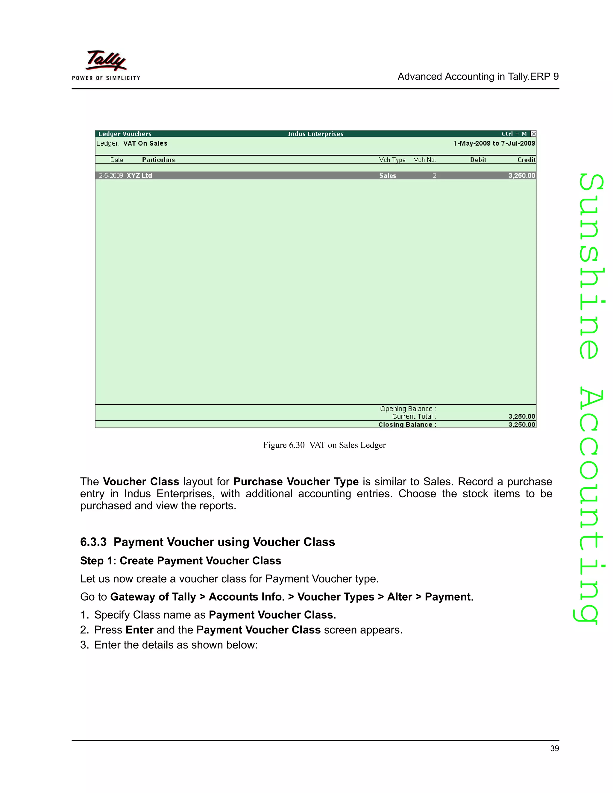 SunshineAccountingSunshineAccounting
Advanced Accounting in Tally.ERP 9
39
Figure 6.30 VAT on Sales Ledger
The Voucher Class layout for Purchase Voucher Type is similar to Sales. Record a purchase
entry in Indus Enterprises, with additional accounting entries. Choose the stock items to be
purchased and view the reports.
6.3.3 Payment Voucher using Voucher Class
Step 1: Create Payment Voucher Class
Let us now create a voucher class for Payment Voucher type.
Go to Gateway of Tally > Accounts Info. > Voucher Types > Alter > Payment.
1. Specify Class name as Payment Voucher Class.
2. Press Enter and the Payment Voucher Class screen appears.
3. Enter the details as shown below:
 