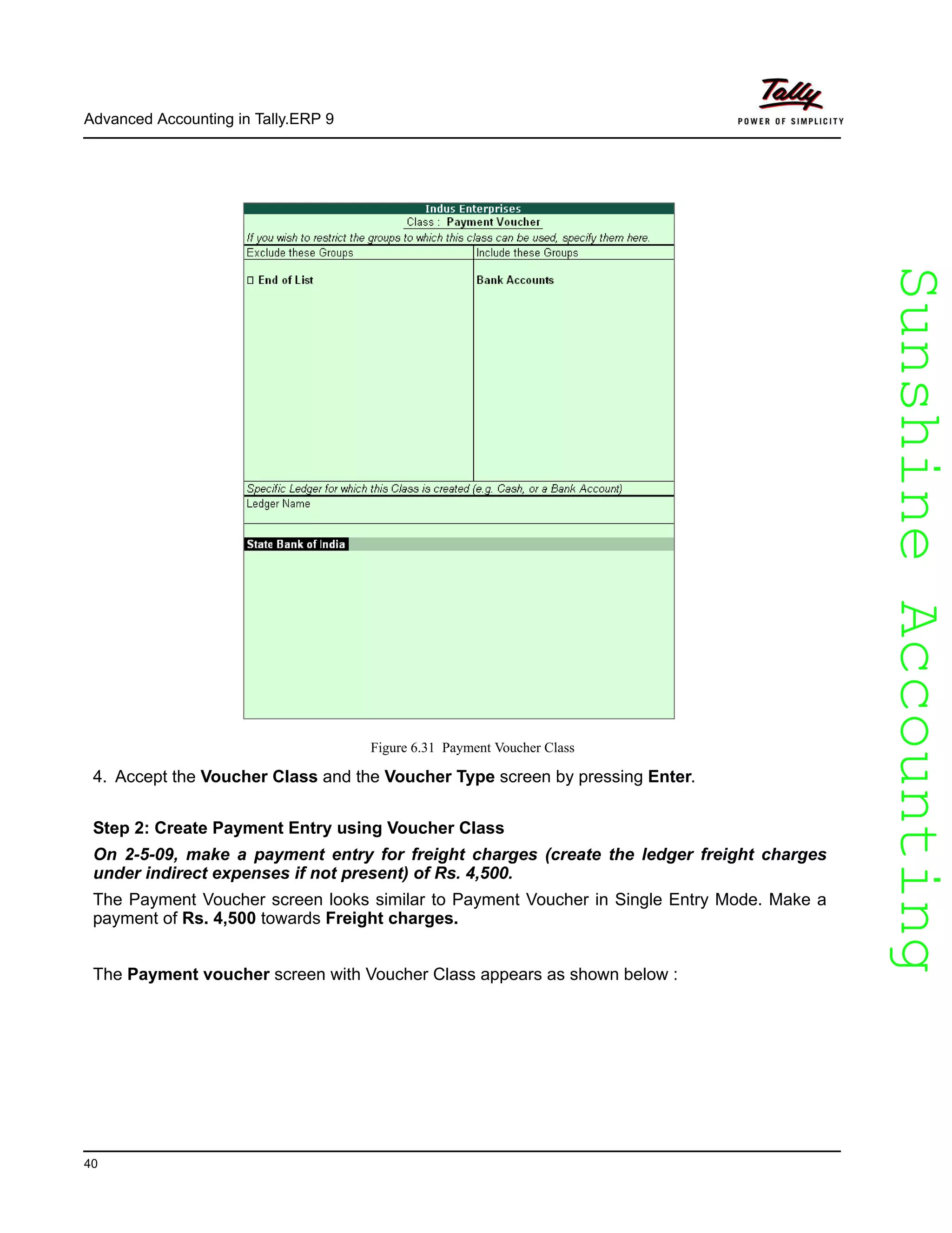 SunshineAccountingSunshineAccounting
Advanced Accounting in Tally.ERP 9
40
Figure 6.31 Payment Voucher Class
4. Accept the Voucher Class and the Voucher Type screen by pressing Enter.
Step 2: Create Payment Entry using Voucher Class
On 2-5-09, make a payment entry for freight charges (create the ledger freight charges
under indirect expenses if not present) of Rs. 4,500.
The Payment Voucher screen looks similar to Payment Voucher in Single Entry Mode. Make a
payment of Rs. 4,500 towards Freight charges.
The Payment voucher screen with Voucher Class appears as shown below :
 