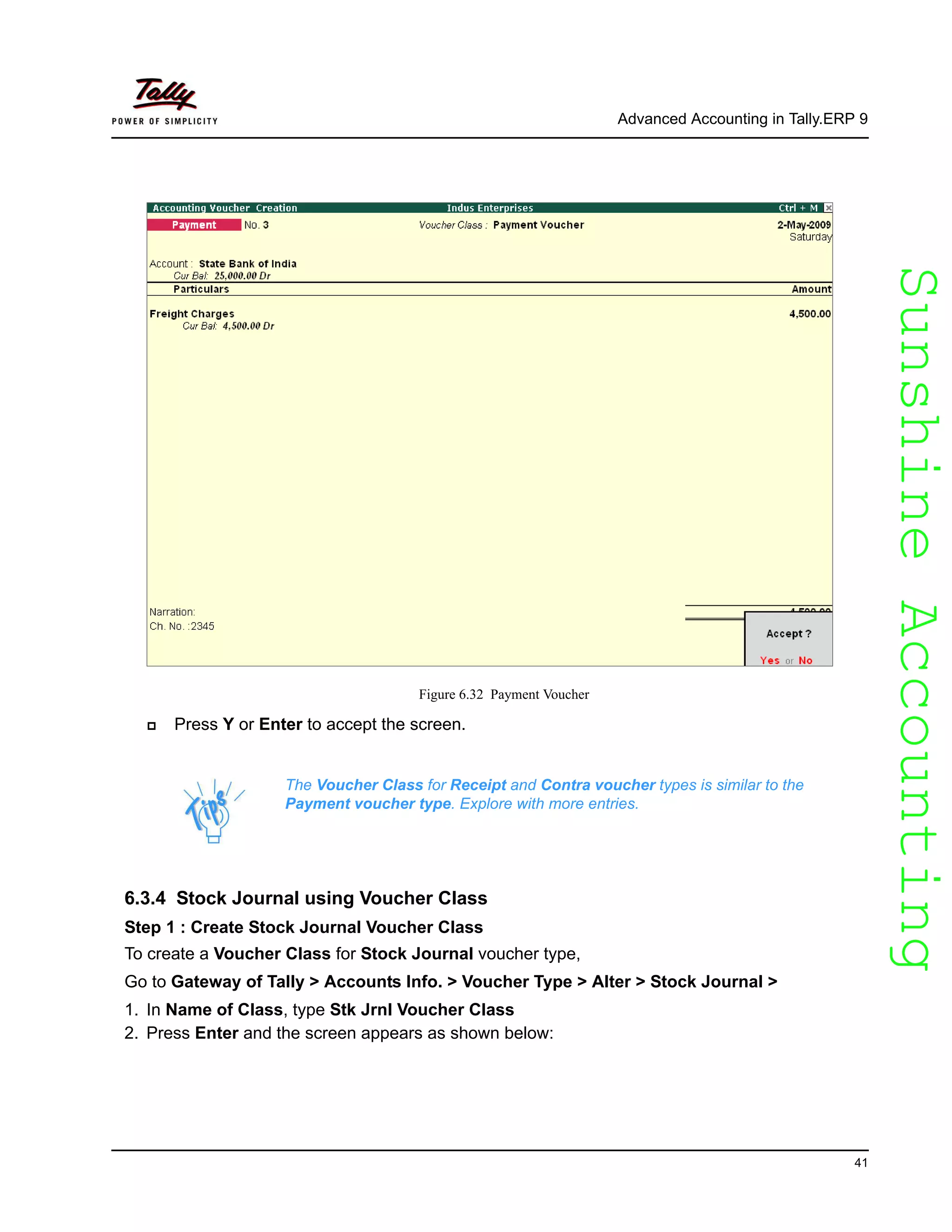 SunshineAccountingSunshineAccounting
Advanced Accounting in Tally.ERP 9
41
Figure 6.32 Payment Voucher
Press Y or Enter to accept the screen.
6.3.4 Stock Journal using Voucher Class
Step 1 : Create Stock Journal Voucher Class
To create a Voucher Class for Stock Journal voucher type,
Go to Gateway of Tally > Accounts Info. > Voucher Type > Alter > Stock Journal >
1. In Name of Class, type Stk Jrnl Voucher Class
2. Press Enter and the screen appears as shown below:
The Voucher Class for Receipt and Contra voucher types is similar to the
Payment voucher type. Explore with more entries.
 