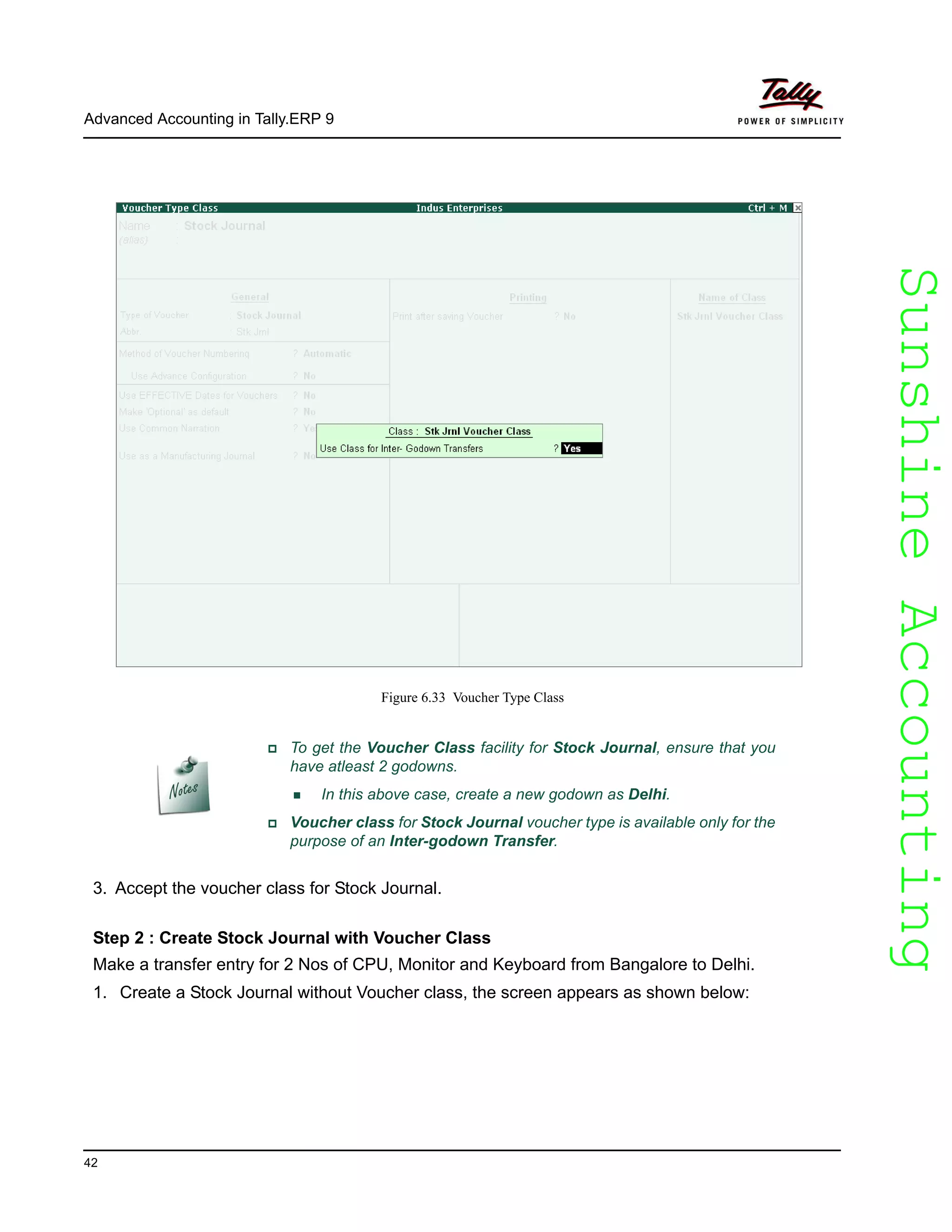 SunshineAccountingSunshineAccounting
Advanced Accounting in Tally.ERP 9
42
Figure 6.33 Voucher Type Class
3. Accept the voucher class for Stock Journal.
Step 2 : Create Stock Journal with Voucher Class
Make a transfer entry for 2 Nos of CPU, Monitor and Keyboard from Bangalore to Delhi.
1. Create a Stock Journal without Voucher class, the screen appears as shown below:
To get the Voucher Class facility for Stock Journal, ensure that you
have atleast 2 godowns.
In this above case, create a new godown as Delhi.
Voucher class for Stock Journal voucher type is available only for the
purpose of an Inter-godown Transfer.
 