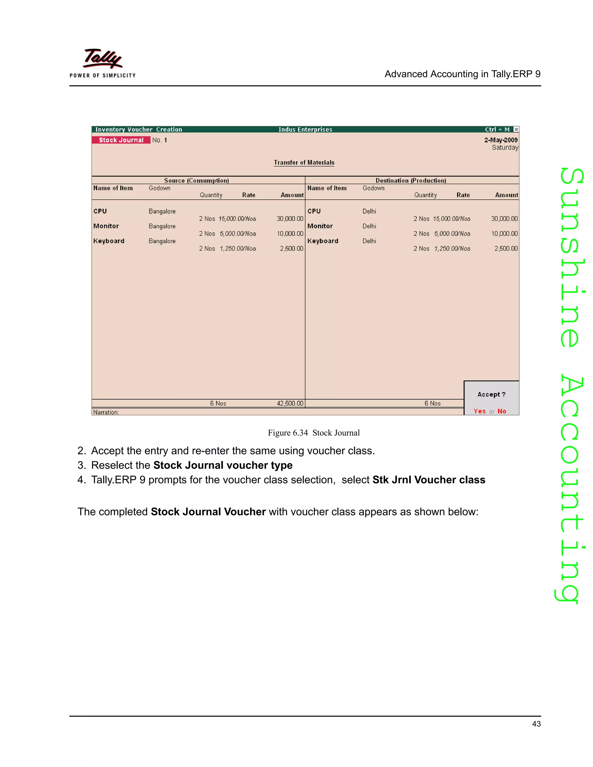 SunshineAccountingSunshineAccounting
Advanced Accounting in Tally.ERP 9
43
Figure 6.34 Stock Journal
2. Accept the entry and re-enter the same using voucher class.
3. Reselect the Stock Journal voucher type
4. Tally.ERP 9 prompts for the voucher class selection, select Stk Jrnl Voucher class
The completed Stock Journal Voucher with voucher class appears as shown below:
 