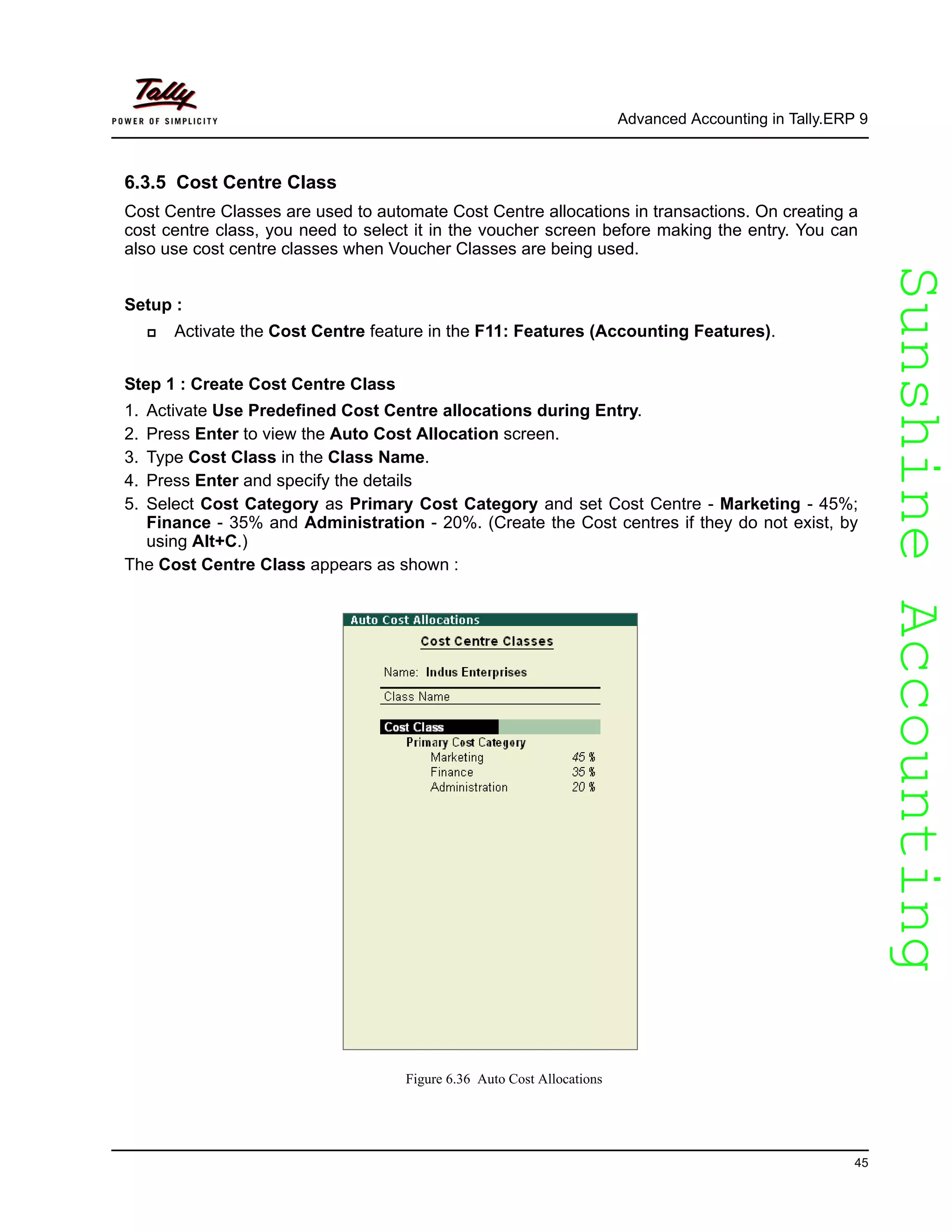 SunshineAccountingSunshineAccounting
Advanced Accounting in Tally.ERP 9
45
6.3.5 Cost Centre Class
Cost Centre Classes are used to automate Cost Centre allocations in transactions. On creating a
cost centre class, you need to select it in the voucher screen before making the entry. You can
also use cost centre classes when Voucher Classes are being used.
Setup :
Activate the Cost Centre feature in the F11: Features (Accounting Features).
Step 1 : Create Cost Centre Class
1. Activate Use Predefined Cost Centre allocations during Entry.
2. Press Enter to view the Auto Cost Allocation screen.
3. Type Cost Class in the Class Name.
4. Press Enter and specify the details
5. Select Cost Category as Primary Cost Category and set Cost Centre - Marketing - 45%;
Finance - 35% and Administration - 20%. (Create the Cost centres if they do not exist, by
using Alt+C.)
The Cost Centre Class appears as shown :
Figure 6.36 Auto Cost Allocations
 