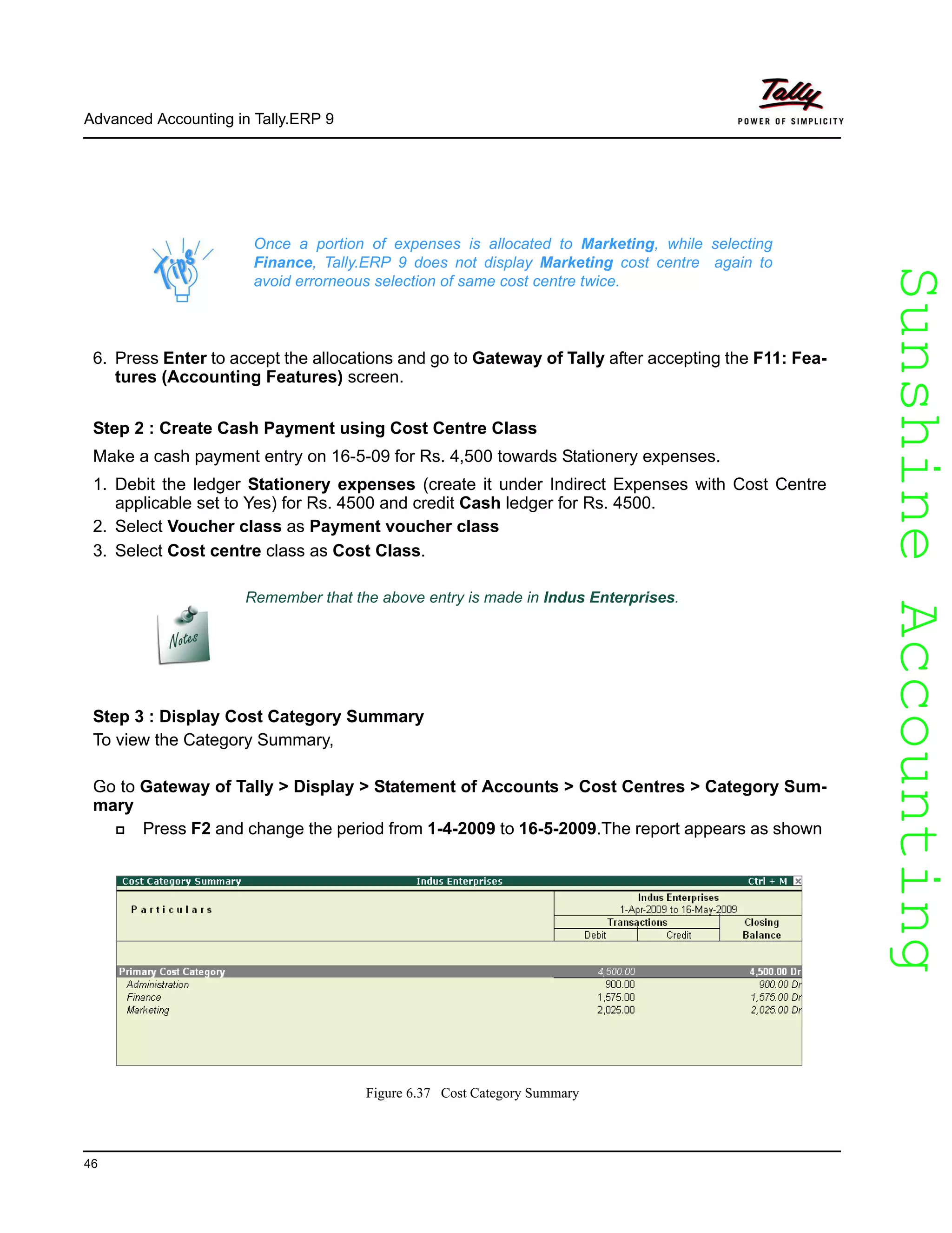 SunshineAccountingSunshineAccounting
Advanced Accounting in Tally.ERP 9
46
6. Press Enter to accept the allocations and go to Gateway of Tally after accepting the F11: Fea-
tures (Accounting Features) screen.
Step 2 : Create Cash Payment using Cost Centre Class
Make a cash payment entry on 16-5-09 for Rs. 4,500 towards Stationery expenses.
1. Debit the ledger Stationery expenses (create it under Indirect Expenses with Cost Centre
applicable set to Yes) for Rs. 4500 and credit Cash ledger for Rs. 4500.
2. Select Voucher class as Payment voucher class
3. Select Cost centre class as Cost Class.
Step 3 : Display Cost Category Summary
To view the Category Summary,
Go to Gateway of Tally > Display > Statement of Accounts > Cost Centres > Category Sum-
mary
Press F2 and change the period from 1-4-2009 to 16-5-2009.The report appears as shown
Figure 6.37 Cost Category Summary
Once a portion of expenses is allocated to Marketing, while selecting
Finance, Tally.ERP 9 does not display Marketing cost centre again to
avoid errorneous selection of same cost centre twice.
Remember that the above entry is made in Indus Enterprises.
 