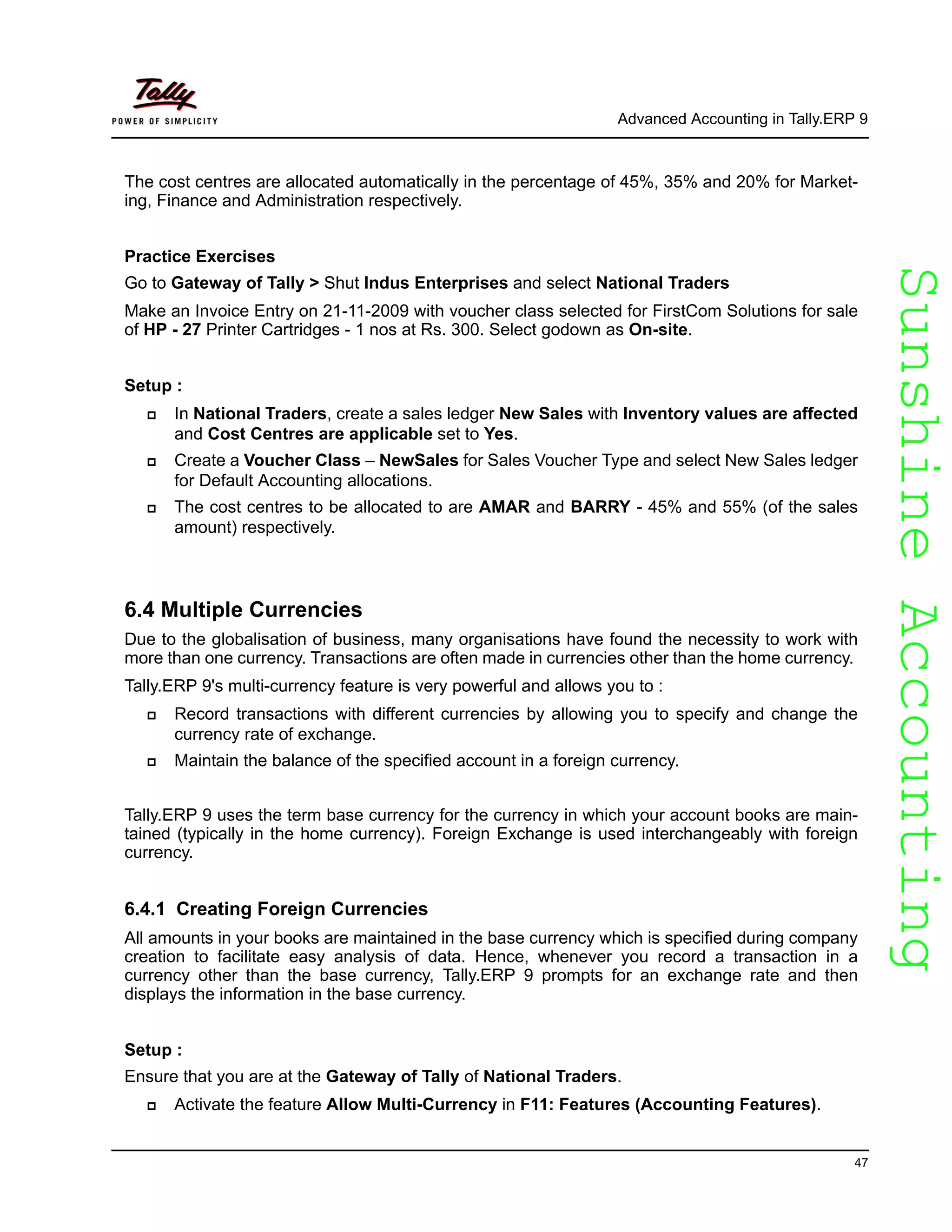 SunshineAccountingSunshineAccounting
Advanced Accounting in Tally.ERP 9
47
The cost centres are allocated automatically in the percentage of 45%, 35% and 20% for Market-
ing, Finance and Administration respectively.
Practice Exercises
Go to Gateway of Tally > Shut Indus Enterprises and select National Traders
Make an Invoice Entry on 21-11-2009 with voucher class selected for FirstCom Solutions for sale
of HP - 27 Printer Cartridges - 1 nos at Rs. 300. Select godown as On-site.
Setup :
In National Traders, create a sales ledger New Sales with Inventory values are affected
and Cost Centres are applicable set to Yes.
Create a Voucher Class – NewSales for Sales Voucher Type and select New Sales ledger
for Default Accounting allocations.
The cost centres to be allocated to are AMAR and BARRY - 45% and 55% (of the sales
amount) respectively.
6.4 Multiple Currencies
Due to the globalisation of business, many organisations have found the necessity to work with
more than one currency. Transactions are often made in currencies other than the home currency.
Tally.ERP 9's multi-currency feature is very powerful and allows you to :
Record transactions with different currencies by allowing you to specify and change the
currency rate of exchange.
Maintain the balance of the specified account in a foreign currency.
Tally.ERP 9 uses the term base currency for the currency in which your account books are main-
tained (typically in the home currency). Foreign Exchange is used interchangeably with foreign
currency.
6.4.1 Creating Foreign Currencies
All amounts in your books are maintained in the base currency which is specified during company
creation to facilitate easy analysis of data. Hence, whenever you record a transaction in a
currency other than the base currency, Tally.ERP 9 prompts for an exchange rate and then
displays the information in the base currency.
Setup :
Ensure that you are at the Gateway of Tally of National Traders.
Activate the feature Allow Multi-Currency in F11: Features (Accounting Features).
 