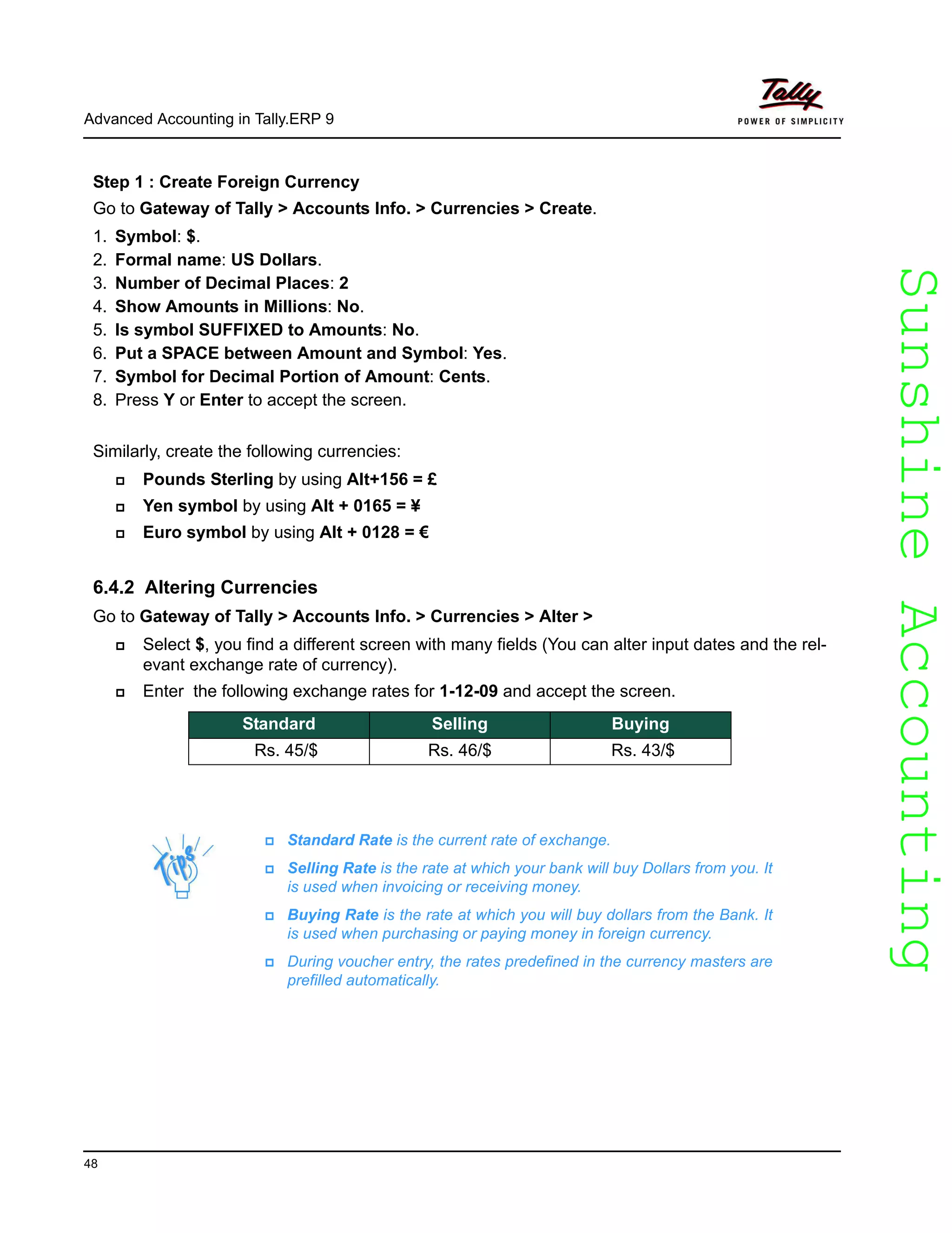 SunshineAccountingSunshineAccounting
Advanced Accounting in Tally.ERP 9
48
Step 1 : Create Foreign Currency
Go to Gateway of Tally > Accounts Info. > Currencies > Create.
1. Symbol: $.
2. Formal name: US Dollars.
3. Number of Decimal Places: 2
4. Show Amounts in Millions: No.
5. Is symbol SUFFIXED to Amounts: No.
6. Put a SPACE between Amount and Symbol: Yes.
7. Symbol for Decimal Portion of Amount: Cents.
8. Press Y or Enter to accept the screen.
Similarly, create the following currencies:
Pounds Sterling by using Alt+156 = £
Yen symbol by using Alt + 0165 = ¥
Euro symbol by using Alt + 0128 = €
6.4.2 Altering Currencies
Go to Gateway of Tally > Accounts Info. > Currencies > Alter >
Select $, you find a different screen with many fields (You can alter input dates and the rel-
evant exchange rate of currency).
Enter the following exchange rates for 1-12-09 and accept the screen.
Standard Selling Buying
Rs. 45/$ Rs. 46/$ Rs. 43/$
Standard Rate is the current rate of exchange.
Selling Rate is the rate at which your bank will buy Dollars from you. It
is used when invoicing or receiving money.
Buying Rate is the rate at which you will buy dollars from the Bank. It
is used when purchasing or paying money in foreign currency.
During voucher entry, the rates predefined in the currency masters are
prefilled automatically.
 