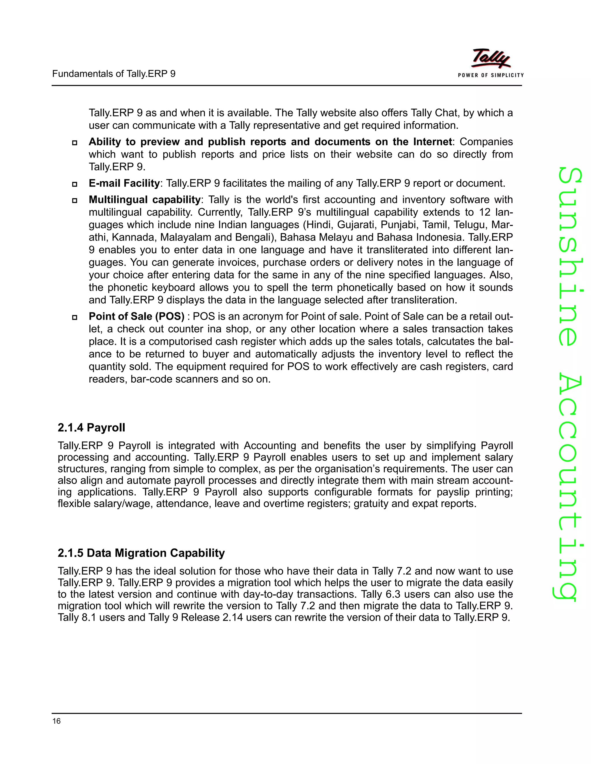 SunshineAccountingSunshineAccounting
Fundamentals of Tally.ERP 9
16
Tally.ERP 9 as and when it is available. The Tally website also offers Tally Chat, by which a
user can communicate with a Tally representative and get required information.
Ability to preview and publish reports and documents on the Internet: Companies
which want to publish reports and price lists on their website can do so directly from
Tally.ERP 9.
E-mail Facility: Tally.ERP 9 facilitates the mailing of any Tally.ERP 9 report or document.
Multilingual capability: Tally is the world's first accounting and inventory software with
multilingual capability. Currently, Tally.ERP 9’s multilingual capability extends to 12 lan-
guages which include nine Indian languages (Hindi, Gujarati, Punjabi, Tamil, Telugu, Mar-
athi, Kannada, Malayalam and Bengali), Bahasa Melayu and Bahasa Indonesia. Tally.ERP
9 enables you to enter data in one language and have it transliterated into different lan-
guages. You can generate invoices, purchase orders or delivery notes in the language of
your choice after entering data for the same in any of the nine specified languages. Also,
the phonetic keyboard allows you to spell the term phonetically based on how it sounds
and Tally.ERP 9 displays the data in the language selected after transliteration.
Point of Sale (POS) : POS is an acronym for Point of sale. Point of Sale can be a retail out-
let, a check out counter ina shop, or any other location where a sales transaction takes
place. It is a computorised cash register which adds up the sales totals, calcutates the bal-
ance to be returned to buyer and automatically adjusts the inventory level to reflect the
quantity sold. The equipment required for POS to work effectively are cash registers, card
readers, bar-code scanners and so on.
2.1.4 Payroll
Tally.ERP 9 Payroll is integrated with Accounting and benefits the user by simplifying Payroll
processing and accounting. Tally.ERP 9 Payroll enables users to set up and implement salary
structures, ranging from simple to complex, as per the organisation’s requirements. The user can
also align and automate payroll processes and directly integrate them with main stream account-
ing applications. Tally.ERP 9 Payroll also supports configurable formats for payslip printing;
flexible salary/wage, attendance, leave and overtime registers; gratuity and expat reports.
2.1.5 Data Migration Capability
Tally.ERP 9 has the ideal solution for those who have their data in Tally 7.2 and now want to use
Tally.ERP 9. Tally.ERP 9 provides a migration tool which helps the user to migrate the data easily
to the latest version and continue with day-to-day transactions. Tally 6.3 users can also use the
migration tool which will rewrite the version to Tally 7.2 and then migrate the data to Tally.ERP 9.
Tally 8.1 users and Tally 9 Release 2.14 users can rewrite the version of their data to Tally.ERP 9.
 