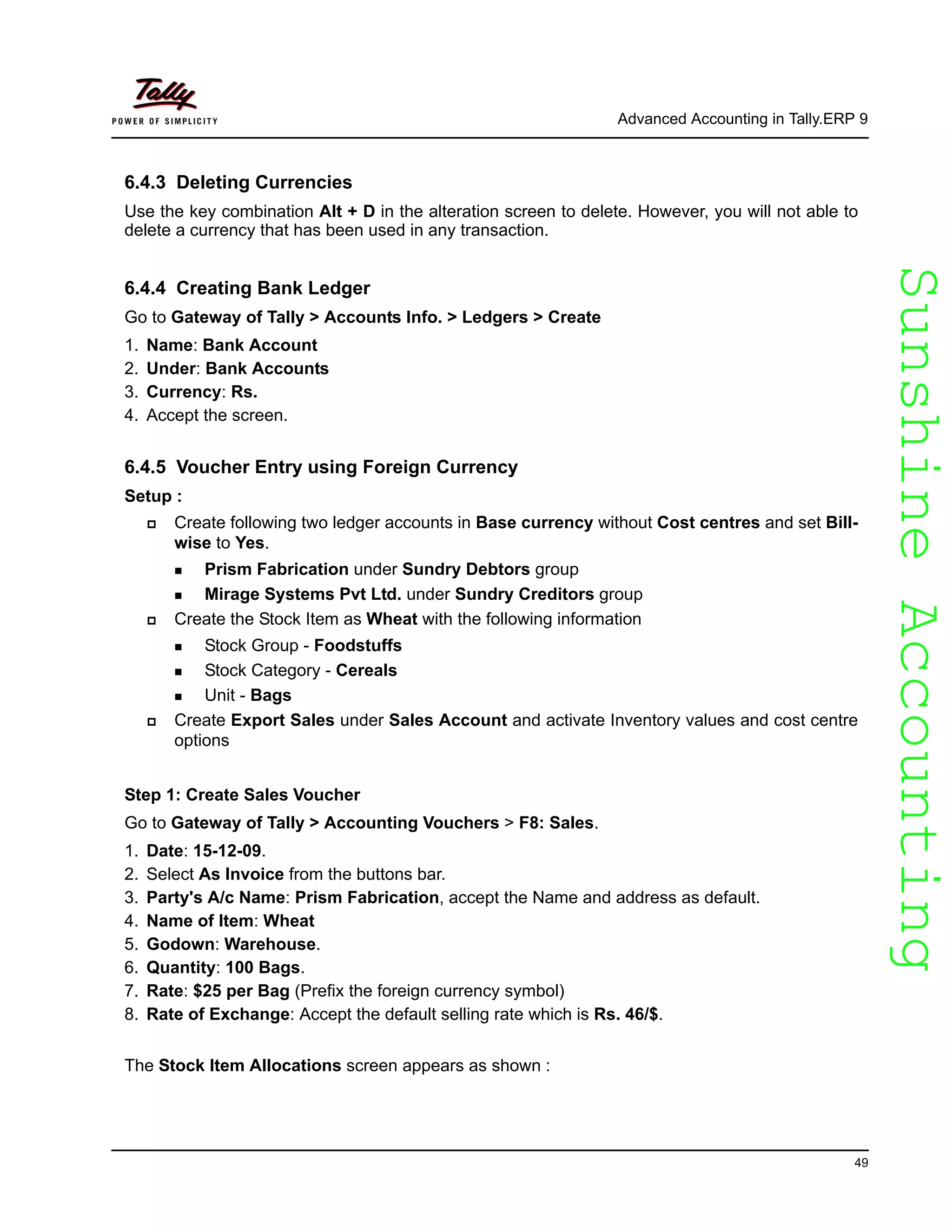 SunshineAccountingSunshineAccounting
Advanced Accounting in Tally.ERP 9
49
6.4.3 Deleting Currencies
Use the key combination Alt + D in the alteration screen to delete. However, you will not able to
delete a currency that has been used in any transaction.
6.4.4 Creating Bank Ledger
Go to Gateway of Tally > Accounts Info. > Ledgers > Create
1. Name: Bank Account
2. Under: Bank Accounts
3. Currency: Rs.
4. Accept the screen.
6.4.5 Voucher Entry using Foreign Currency
Setup :
Create following two ledger accounts in Base currency without Cost centres and set Bill-
wise to Yes.
Prism Fabrication under Sundry Debtors group
Mirage Systems Pvt Ltd. under Sundry Creditors group
Create the Stock Item as Wheat with the following information
Stock Group - Foodstuffs
Stock Category - Cereals
Unit - Bags
Create Export Sales under Sales Account and activate Inventory values and cost centre
options
Step 1: Create Sales Voucher
Go to Gateway of Tally > Accounting Vouchers > F8: Sales.
1. Date: 15-12-09.
2. Select As Invoice from the buttons bar.
3. Party's A/c Name: Prism Fabrication, accept the Name and address as default.
4. Name of Item: Wheat
5. Godown: Warehouse.
6. Quantity: 100 Bags.
7. Rate: $25 per Bag (Prefix the foreign currency symbol)
8. Rate of Exchange: Accept the default selling rate which is Rs. 46/$.
The Stock Item Allocations screen appears as shown :
 