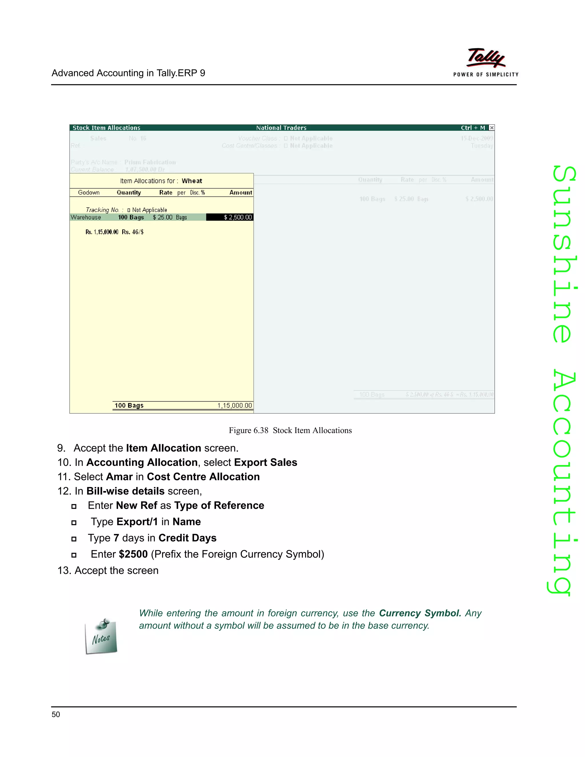SunshineAccountingSunshineAccounting
Advanced Accounting in Tally.ERP 9
50
Figure 6.38 Stock Item Allocations
9. Accept the Item Allocation screen.
10. In Accounting Allocation, select Export Sales
11. Select Amar in Cost Centre Allocation
12. In Bill-wise details screen,
Enter New Ref as Type of Reference
Type Export/1 in Name
Type 7 days in Credit Days
Enter $2500 (Prefix the Foreign Currency Symbol)
13. Accept the screen
While entering the amount in foreign currency, use the Currency Symbol. Any
amount without a symbol will be assumed to be in the base currency.
 