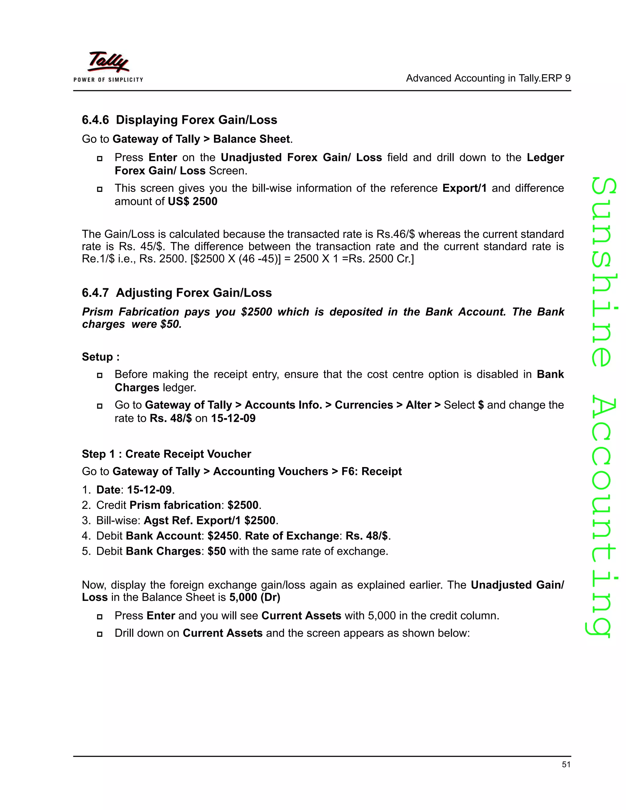 SunshineAccountingSunshineAccounting
Advanced Accounting in Tally.ERP 9
51
6.4.6 Displaying Forex Gain/Loss
Go to Gateway of Tally > Balance Sheet.
Press Enter on the Unadjusted Forex Gain/ Loss field and drill down to the Ledger
Forex Gain/ Loss Screen.
This screen gives you the bill-wise information of the reference Export/1 and difference
amount of US$ 2500
The Gain/Loss is calculated because the transacted rate is Rs.46/$ whereas the current standard
rate is Rs. 45/$. The difference between the transaction rate and the current standard rate is
Re.1/$ i.e., Rs. 2500. [$2500 X (46 -45)] = 2500 X 1 =Rs. 2500 Cr.]
6.4.7 Adjusting Forex Gain/Loss
Prism Fabrication pays you $2500 which is deposited in the Bank Account. The Bank
charges were $50.
Setup :
Before making the receipt entry, ensure that the cost centre option is disabled in Bank
Charges ledger.
Go to Gateway of Tally > Accounts Info. > Currencies > Alter > Select $ and change the
rate to Rs. 48/$ on 15-12-09
Step 1 : Create Receipt Voucher
Go to Gateway of Tally > Accounting Vouchers > F6: Receipt
1. Date: 15-12-09.
2. Credit Prism fabrication: $2500.
3. Bill-wise: Agst Ref. Export/1 $2500.
4. Debit Bank Account: $2450. Rate of Exchange: Rs. 48/$.
5. Debit Bank Charges: $50 with the same rate of exchange.
Now, display the foreign exchange gain/loss again as explained earlier. The Unadjusted Gain/
Loss in the Balance Sheet is 5,000 (Dr)
Press Enter and you will see Current Assets with 5,000 in the credit column.
Drill down on Current Assets and the screen appears as shown below:
 