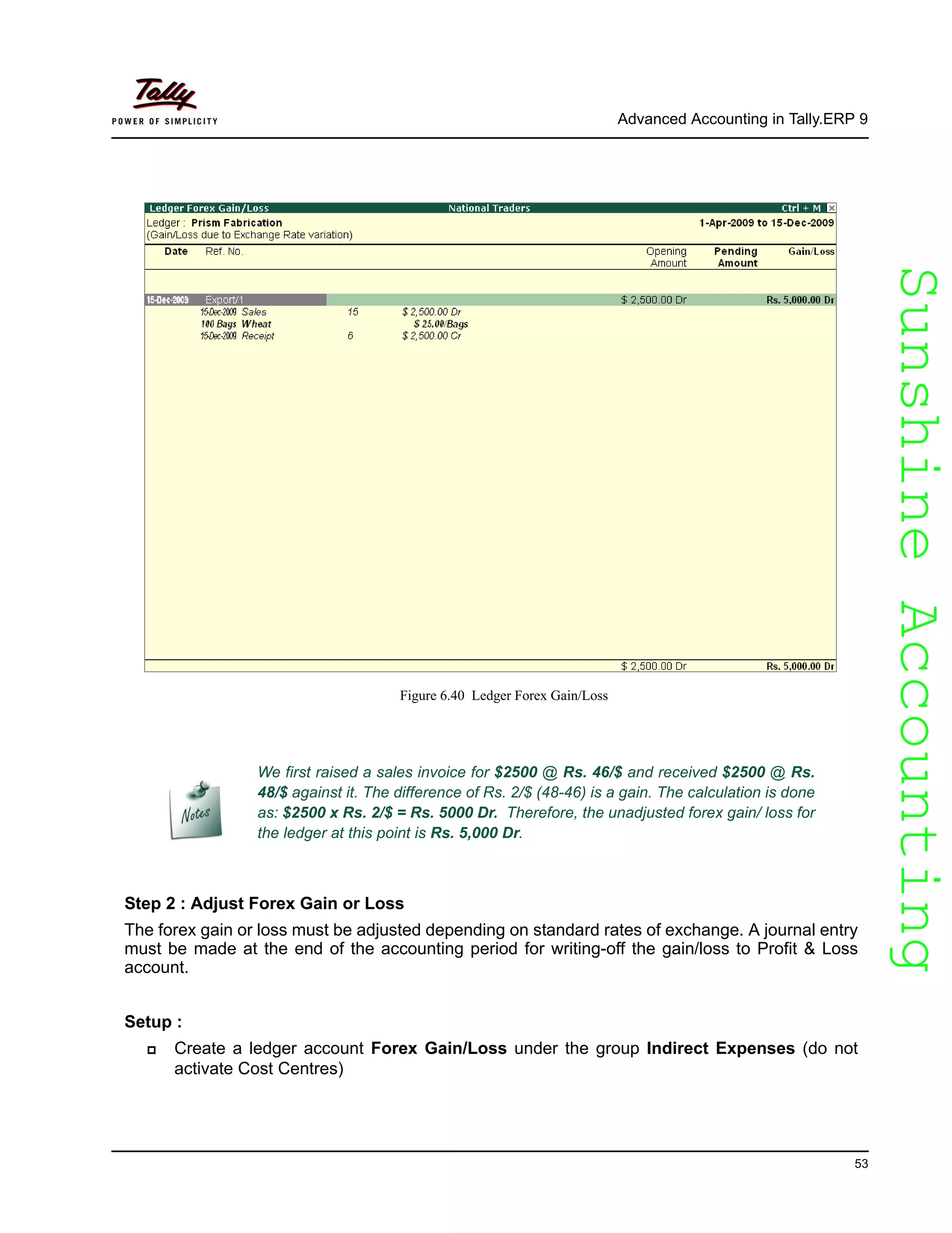 SunshineAccountingSunshineAccounting
Advanced Accounting in Tally.ERP 9
53
Figure 6.40 Ledger Forex Gain/Loss
Step 2 : Adjust Forex Gain or Loss
The forex gain or loss must be adjusted depending on standard rates of exchange. A journal entry
must be made at the end of the accounting period for writing-off the gain/loss to Profit & Loss
account.
Setup :
Create a ledger account Forex Gain/Loss under the group Indirect Expenses (do not
activate Cost Centres)
We first raised a sales invoice for $2500 @ Rs. 46/$ and received $2500 @ Rs.
48/$ against it. The difference of Rs. 2/$ (48-46) is a gain. The calculation is done
as: $2500 x Rs. 2/$ = Rs. 5000 Dr. Therefore, the unadjusted forex gain/ loss for
the ledger at this point is Rs. 5,000 Dr.
 
