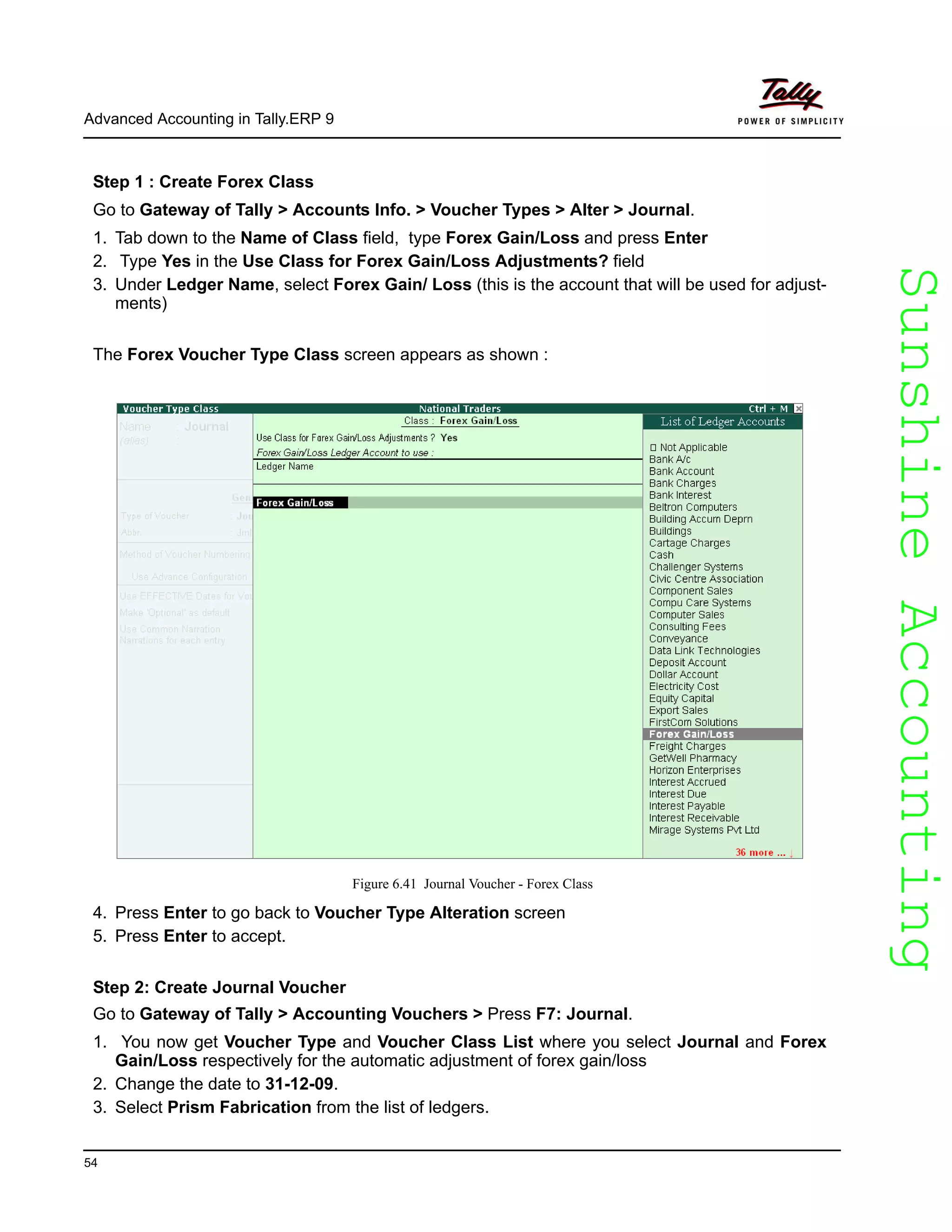 SunshineAccountingSunshineAccounting
Advanced Accounting in Tally.ERP 9
54
Step 1 : Create Forex Class
Go to Gateway of Tally > Accounts Info. > Voucher Types > Alter > Journal.
1. Tab down to the Name of Class field, type Forex Gain/Loss and press Enter
2. Type Yes in the Use Class for Forex Gain/Loss Adjustments? field
3. Under Ledger Name, select Forex Gain/ Loss (this is the account that will be used for adjust-
ments)
The Forex Voucher Type Class screen appears as shown :
Figure 6.41 Journal Voucher - Forex Class
4. Press Enter to go back to Voucher Type Alteration screen
5. Press Enter to accept.
Step 2: Create Journal Voucher
Go to Gateway of Tally > Accounting Vouchers > Press F7: Journal.
1. You now get Voucher Type and Voucher Class List where you select Journal and Forex
Gain/Loss respectively for the automatic adjustment of forex gain/loss
2. Change the date to 31-12-09.
3. Select Prism Fabrication from the list of ledgers.
 