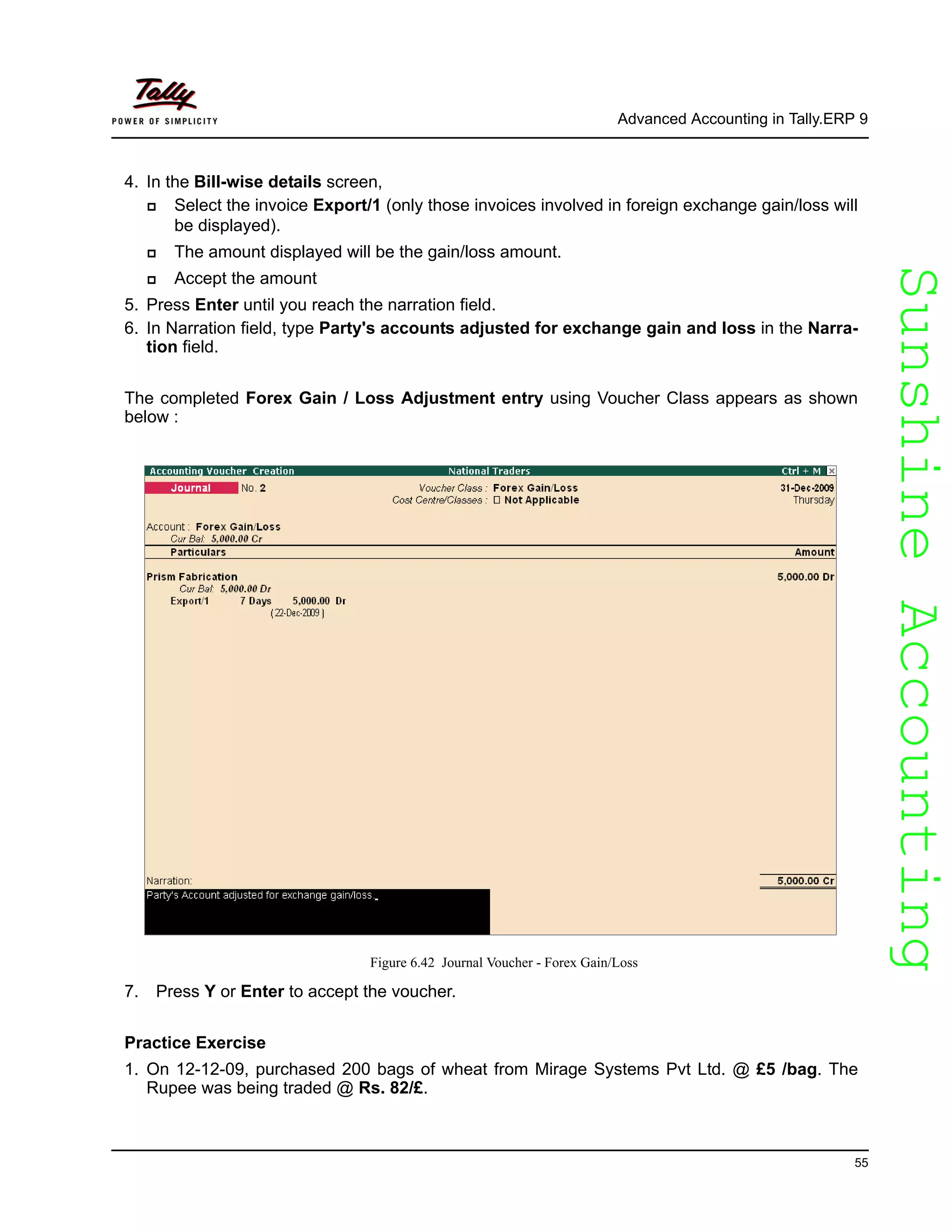 SunshineAccountingSunshineAccounting
Advanced Accounting in Tally.ERP 9
55
4. In the Bill-wise details screen,
Select the invoice Export/1 (only those invoices involved in foreign exchange gain/loss will
be displayed).
The amount displayed will be the gain/loss amount.
Accept the amount
5. Press Enter until you reach the narration field.
6. In Narration field, type Party's accounts adjusted for exchange gain and loss in the Narra-
tion field.
The completed Forex Gain / Loss Adjustment entry using Voucher Class appears as shown
below :
Figure 6.42 Journal Voucher - Forex Gain/Loss
7. Press Y or Enter to accept the voucher.
Practice Exercise
1. On 12-12-09, purchased 200 bags of wheat from Mirage Systems Pvt Ltd. @ £5 /bag. The
Rupee was being traded @ Rs. 82/£.
 