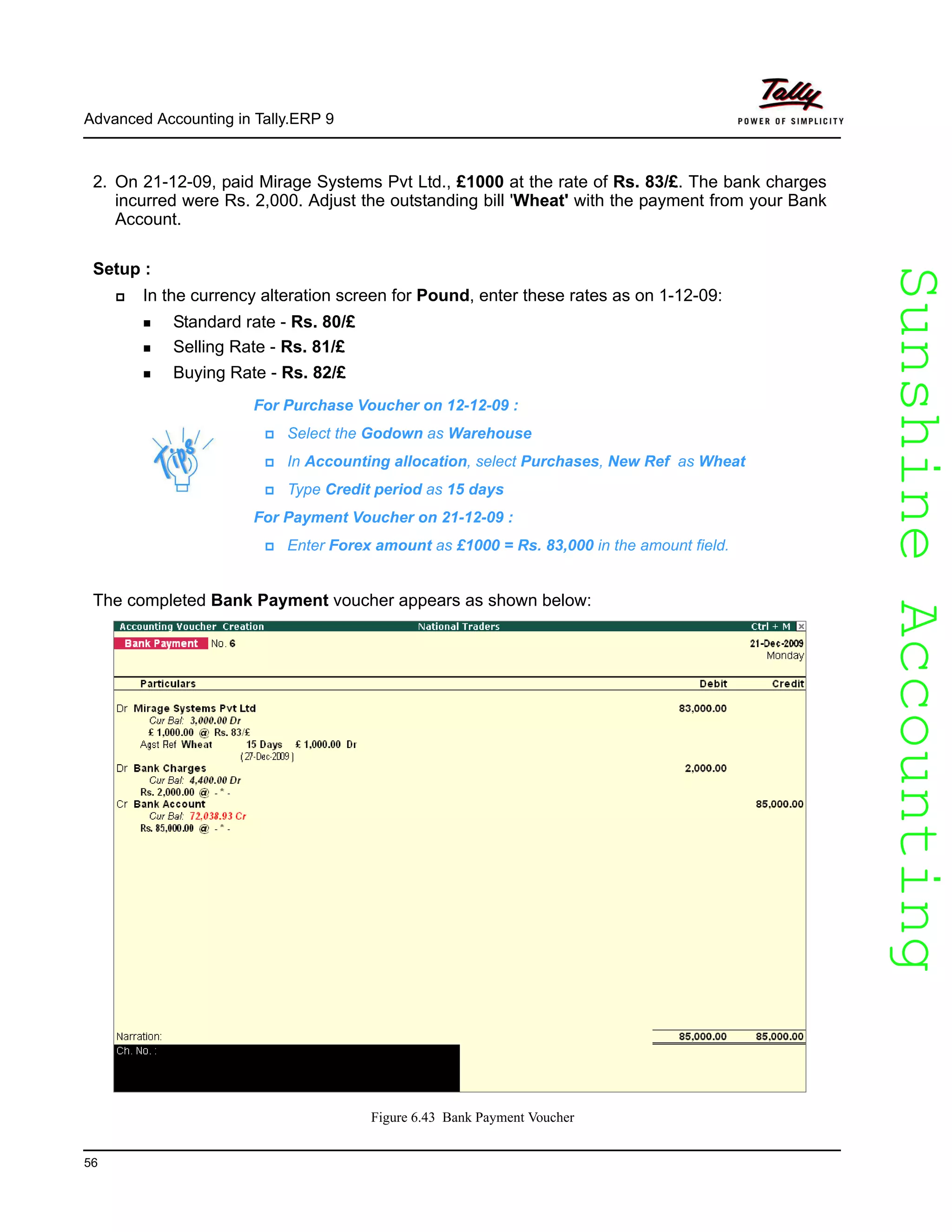 SunshineAccountingSunshineAccounting
Advanced Accounting in Tally.ERP 9
56
2. On 21-12-09, paid Mirage Systems Pvt Ltd., £1000 at the rate of Rs. 83/£. The bank charges
incurred were Rs. 2,000. Adjust the outstanding bill 'Wheat' with the payment from your Bank
Account.
Setup :
In the currency alteration screen for Pound, enter these rates as on 1-12-09:
Standard rate - Rs. 80/£
Selling Rate - Rs. 81/£
Buying Rate - Rs. 82/£
For Purchase Voucher on 12-12-09 :
Select the Godown as Warehouse
In Accounting allocation, select Purchases, New Ref as Wheat
Type Credit period as 15 days
For Payment Voucher on 21-12-09 :
Enter Forex amount as £1000 = Rs. 83,000 in the amount field.
The completed Bank Payment voucher appears as shown below:
Figure 6.43 Bank Payment Voucher
 