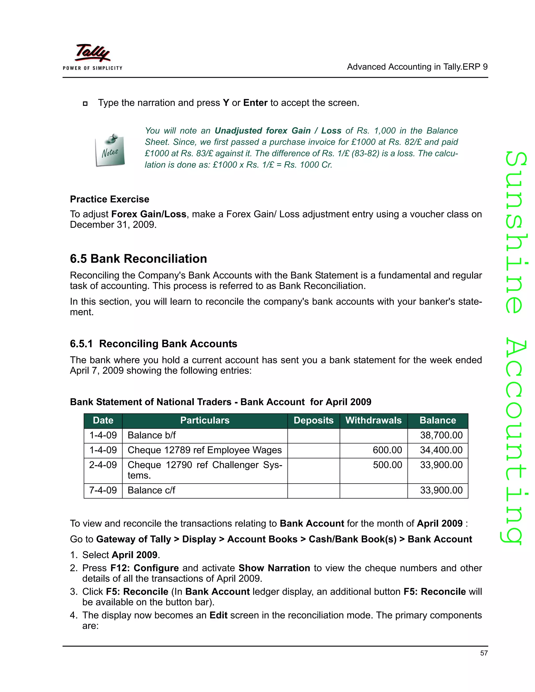 SunshineAccountingSunshineAccounting
Advanced Accounting in Tally.ERP 9
57
Type the narration and press Y or Enter to accept the screen.
Practice Exercise
To adjust Forex Gain/Loss, make a Forex Gain/ Loss adjustment entry using a voucher class on
December 31, 2009.
6.5 Bank Reconciliation
Reconciling the Company's Bank Accounts with the Bank Statement is a fundamental and regular
task of accounting. This process is referred to as Bank Reconciliation.
In this section, you will learn to reconcile the company's bank accounts with your banker's state-
ment.
6.5.1 Reconciling Bank Accounts
The bank where you hold a current account has sent you a bank statement for the week ended
April 7, 2009 showing the following entries:
Bank Statement of National Traders - Bank Account for April 2009
To view and reconcile the transactions relating to Bank Account for the month of April 2009 :
Go to Gateway of Tally > Display > Account Books > Cash/Bank Book(s) > Bank Account
1. Select April 2009.
2. Press F12: Configure and activate Show Narration to view the cheque numbers and other
details of all the transactions of April 2009.
3. Click F5: Reconcile (In Bank Account ledger display, an additional button F5: Reconcile will
be available on the button bar).
4. The display now becomes an Edit screen in the reconciliation mode. The primary components
are:
You will note an Unadjusted forex Gain / Loss of Rs. 1,000 in the Balance
Sheet. Since, we first passed a purchase invoice for £1000 at Rs. 82/£ and paid
£1000 at Rs. 83/£ against it. The difference of Rs. 1/£ (83-82) is a loss. The calcu-
lation is done as: £1000 x Rs. 1/£ = Rs. 1000 Cr.
Date Particulars Deposits Withdrawals Balance
1-4-09 Balance b/f 38,700.00
1-4-09 Cheque 12789 ref Employee Wages 600.00 34,400.00
2-4-09 Cheque 12790 ref Challenger Sys-
tems.
500.00 33,900.00
7-4-09 Balance c/f 33,900.00
 
