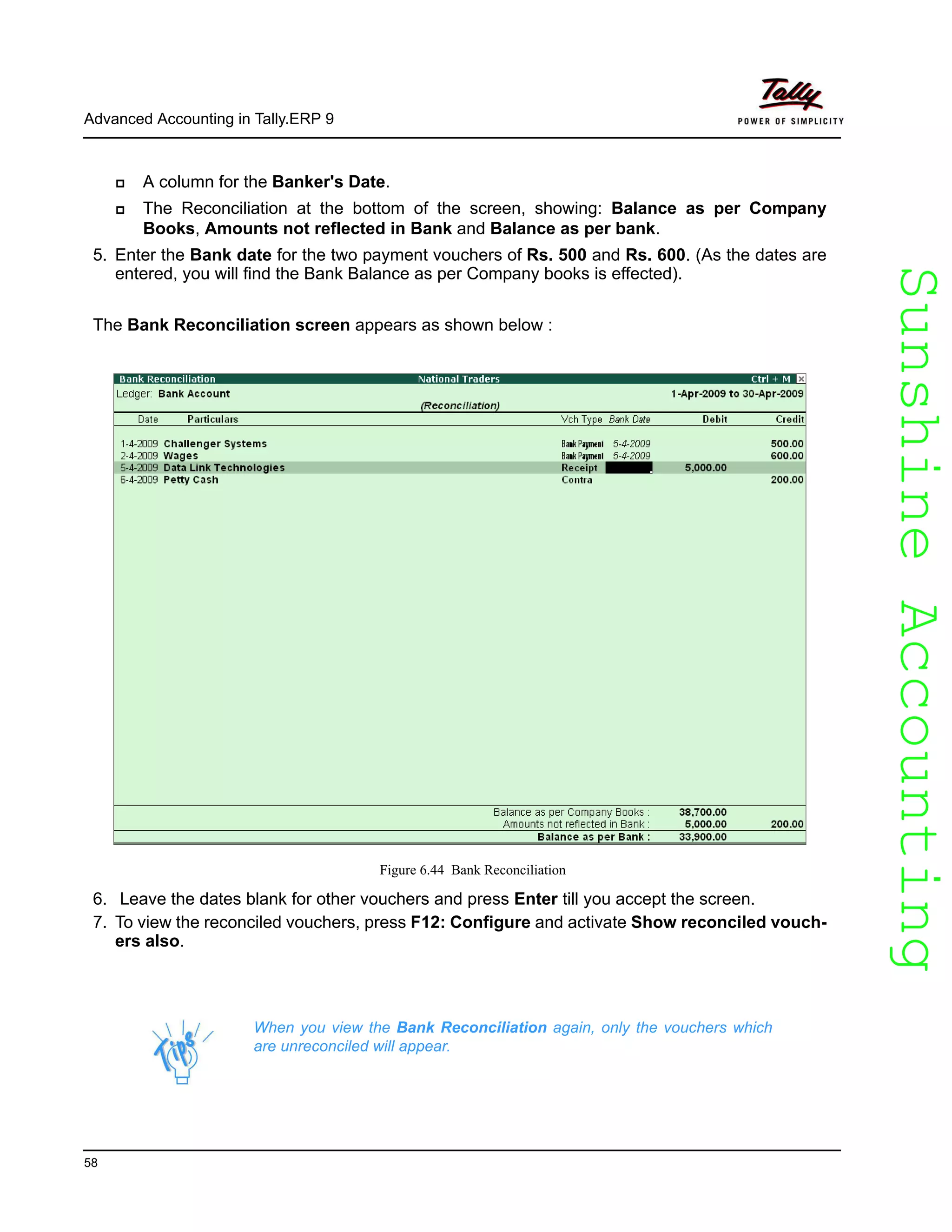 SunshineAccountingSunshineAccounting
Advanced Accounting in Tally.ERP 9
58
A column for the Banker's Date.
The Reconciliation at the bottom of the screen, showing: Balance as per Company
Books, Amounts not reflected in Bank and Balance as per bank.
5. Enter the Bank date for the two payment vouchers of Rs. 500 and Rs. 600. (As the dates are
entered, you will find the Bank Balance as per Company books is effected).
The Bank Reconciliation screen appears as shown below :
Figure 6.44 Bank Reconciliation
6. Leave the dates blank for other vouchers and press Enter till you accept the screen.
7. To view the reconciled vouchers, press F12: Configure and activate Show reconciled vouch-
ers also.
When you view the Bank Reconciliation again, only the vouchers which
are unreconciled will appear.
 