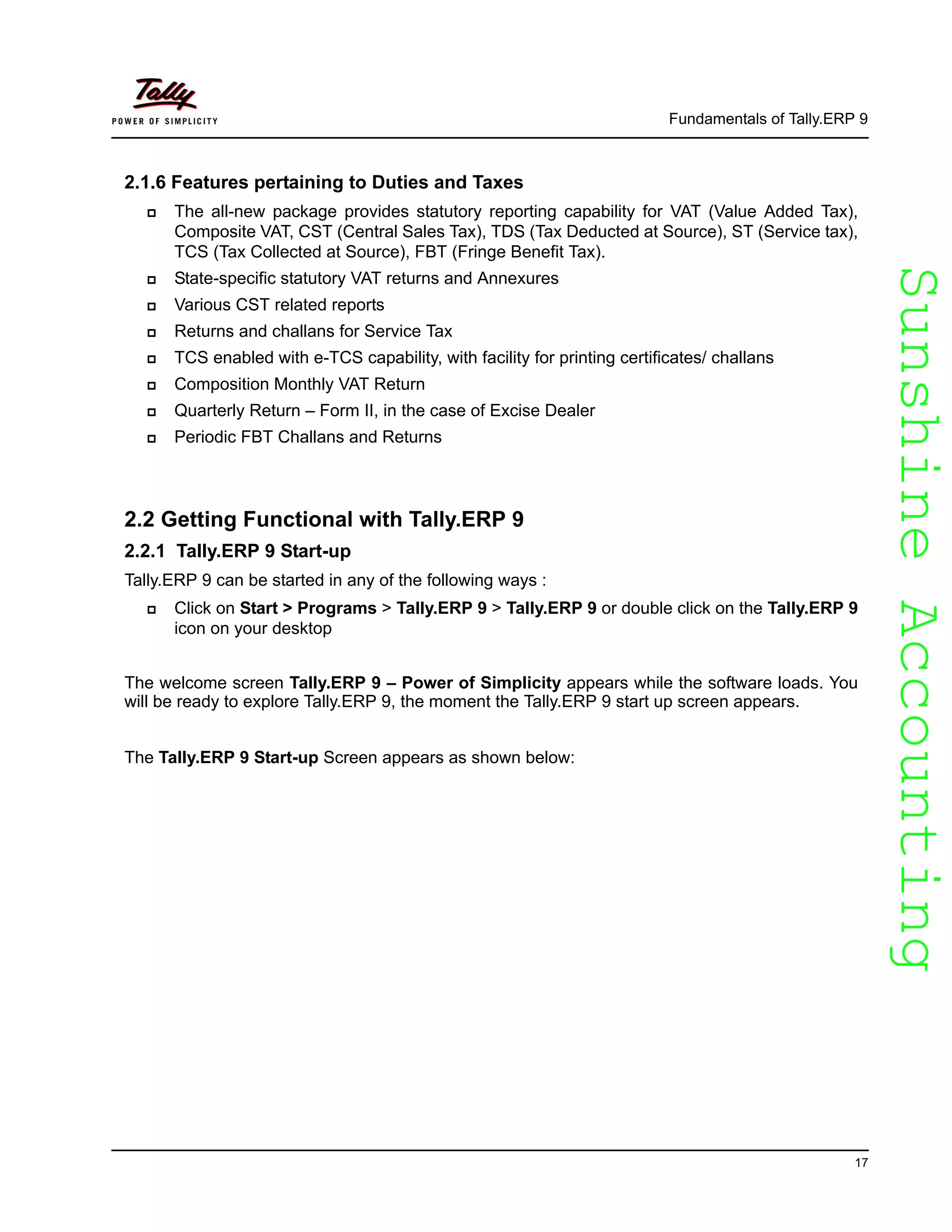 SunshineAccountingSunshineAccounting
Fundamentals of Tally.ERP 9
17
2.1.6 Features pertaining to Duties and Taxes
The all-new package provides statutory reporting capability for VAT (Value Added Tax),
Composite VAT, CST (Central Sales Tax), TDS (Tax Deducted at Source), ST (Service tax),
TCS (Tax Collected at Source), FBT (Fringe Benefit Tax).
State-specific statutory VAT returns and Annexures
Various CST related reports
Returns and challans for Service Tax
TCS enabled with e-TCS capability, with facility for printing certificates/ challans
Composition Monthly VAT Return
Quarterly Return – Form II, in the case of Excise Dealer
Periodic FBT Challans and Returns
2.2 Getting Functional with Tally.ERP 9
2.2.1 Tally.ERP 9 Start-up
Tally.ERP 9 can be started in any of the following ways :
Click on Start > Programs > Tally.ERP 9 > Tally.ERP 9 or double click on the Tally.ERP 9
icon on your desktop
The welcome screen Tally.ERP 9 – Power of Simplicity appears while the software loads. You
will be ready to explore Tally.ERP 9, the moment the Tally.ERP 9 start up screen appears.
The Tally.ERP 9 Start-up Screen appears as shown below:
 