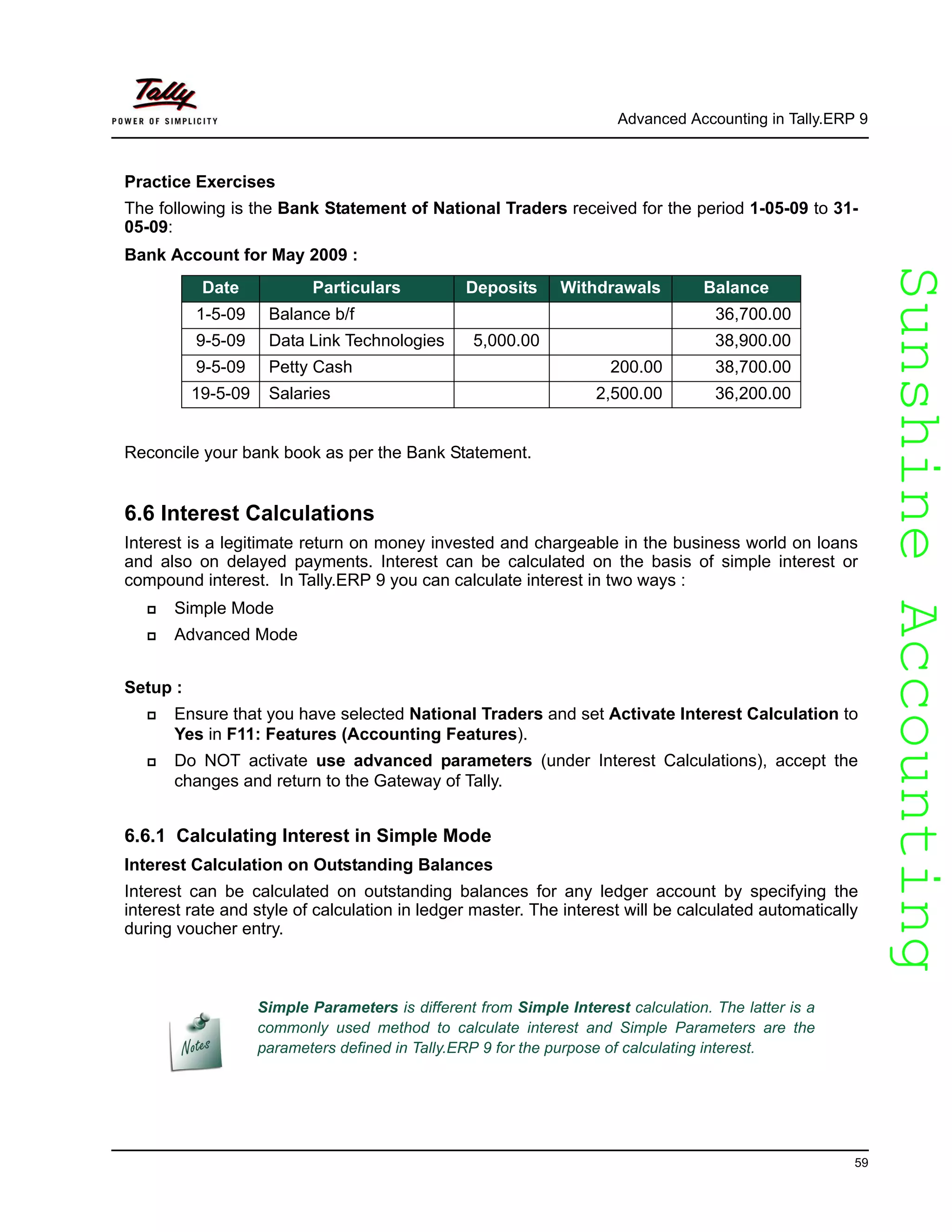 SunshineAccountingSunshineAccounting
Advanced Accounting in Tally.ERP 9
59
Practice Exercises
The following is the Bank Statement of National Traders received for the period 1-05-09 to 31-
05-09:
Bank Account for May 2009 :
Reconcile your bank book as per the Bank Statement.
6.6 Interest Calculations
Interest is a legitimate return on money invested and chargeable in the business world on loans
and also on delayed payments. Interest can be calculated on the basis of simple interest or
compound interest. In Tally.ERP 9 you can calculate interest in two ways :
Simple Mode
Advanced Mode
Setup :
Ensure that you have selected National Traders and set Activate Interest Calculation to
Yes in F11: Features (Accounting Features).
Do NOT activate use advanced parameters (under Interest Calculations), accept the
changes and return to the Gateway of Tally.
6.6.1 Calculating Interest in Simple Mode
Interest Calculation on Outstanding Balances
Interest can be calculated on outstanding balances for any ledger account by specifying the
interest rate and style of calculation in ledger master. The interest will be calculated automatically
during voucher entry.
Date Particulars Deposits Withdrawals Balance
1-5-09 Balance b/f 36,700.00
9-5-09 Data Link Technologies 5,000.00 38,900.00
9-5-09 Petty Cash 200.00 38,700.00
19-5-09 Salaries 2,500.00 36,200.00
Simple Parameters is different from Simple Interest calculation. The latter is a
commonly used method to calculate interest and Simple Parameters are the
parameters defined in Tally.ERP 9 for the purpose of calculating interest.
 