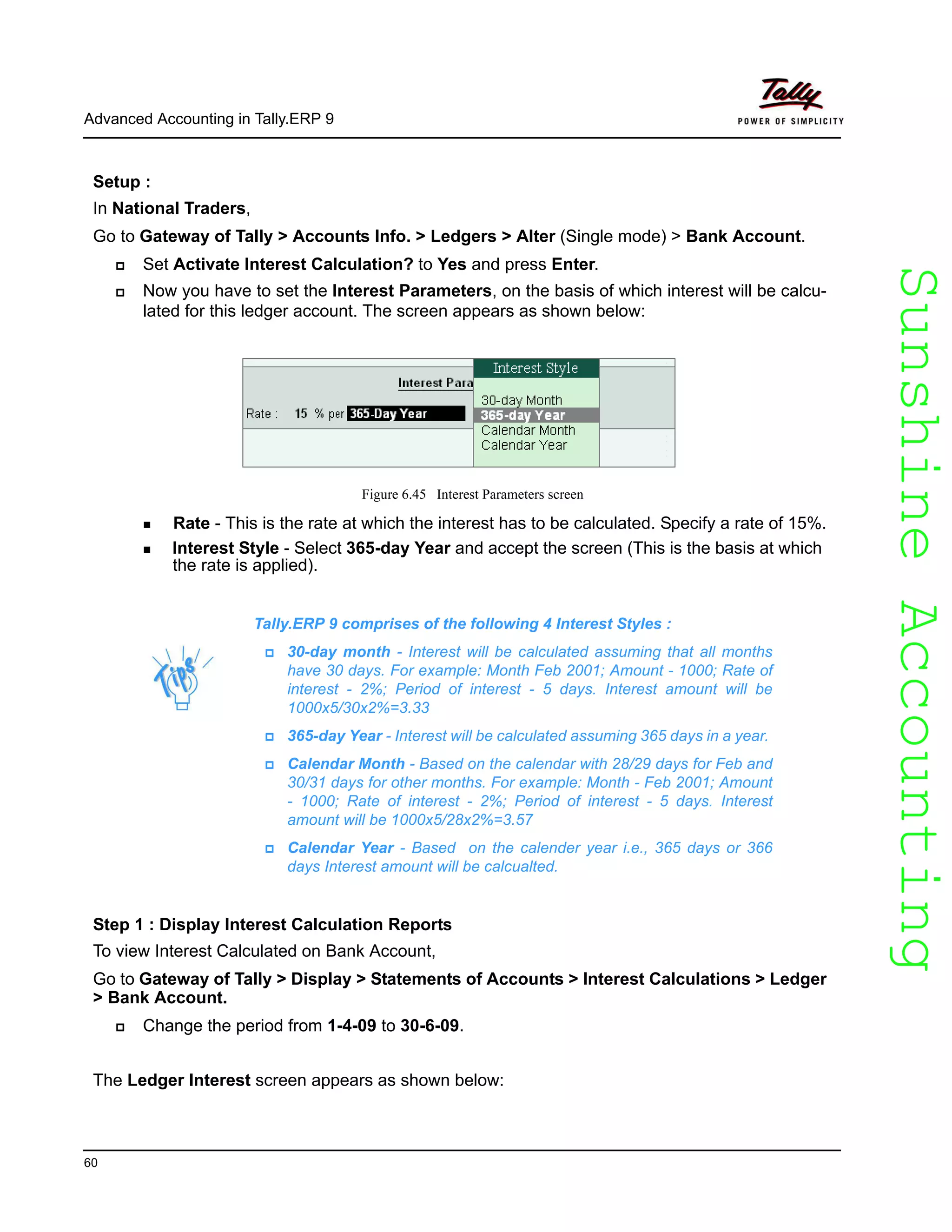 SunshineAccountingSunshineAccounting
Advanced Accounting in Tally.ERP 9
60
Setup :
In National Traders,
Go to Gateway of Tally > Accounts Info. > Ledgers > Alter (Single mode) > Bank Account.
Set Activate Interest Calculation? to Yes and press Enter.
Now you have to set the Interest Parameters, on the basis of which interest will be calcu-
lated for this ledger account. The screen appears as shown below:
Figure 6.45 Interest Parameters screen
Rate - This is the rate at which the interest has to be calculated. Specify a rate of 15%.
Interest Style - Select 365-day Year and accept the screen (This is the basis at which
the rate is applied).
Step 1 : Display Interest Calculation Reports
To view Interest Calculated on Bank Account,
Go to Gateway of Tally > Display > Statements of Accounts > Interest Calculations > Ledger
> Bank Account.
Change the period from 1-4-09 to 30-6-09.
The Ledger Interest screen appears as shown below:
Tally.ERP 9 comprises of the following 4 Interest Styles :
30-day month - Interest will be calculated assuming that all months
have 30 days. For example: Month Feb 2001; Amount - 1000; Rate of
interest - 2%; Period of interest - 5 days. Interest amount will be
1000x5/30x2%=3.33
365-day Year - Interest will be calculated assuming 365 days in a year.
Calendar Month - Based on the calendar with 28/29 days for Feb and
30/31 days for other months. For example: Month - Feb 2001; Amount
- 1000; Rate of interest - 2%; Period of interest - 5 days. Interest
amount will be 1000x5/28x2%=3.57
Calendar Year - Based on the calender year i.e., 365 days or 366
days Interest amount will be calcualted.
 