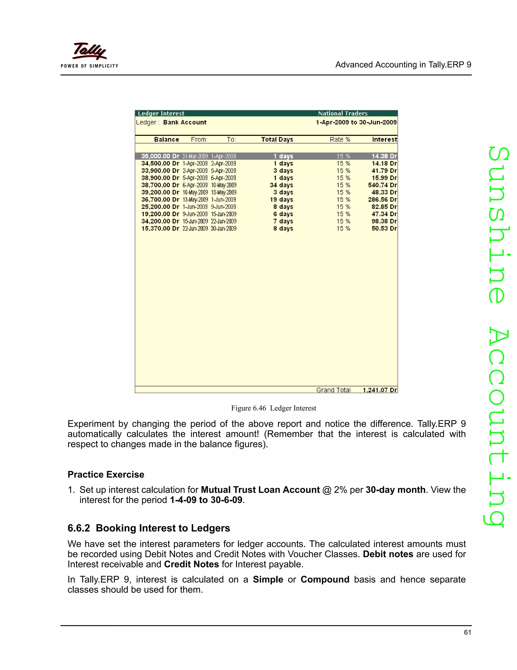 SunshineAccountingSunshineAccounting
Advanced Accounting in Tally.ERP 9
61
Figure 6.46 Ledger Interest
Experiment by changing the period of the above report and notice the difference. Tally.ERP 9
automatically calculates the interest amount! (Remember that the interest is calculated with
respect to changes made in the balance figures).
Practice Exercise
1. Set up interest calculation for Mutual Trust Loan Account @ 2% per 30-day month. View the
interest for the period 1-4-09 to 30-6-09.
6.6.2 Booking Interest to Ledgers
We have set the interest parameters for ledger accounts. The calculated interest amounts must
be recorded using Debit Notes and Credit Notes with Voucher Classes. Debit notes are used for
Interest receivable and Credit Notes for Interest payable.
In Tally.ERP 9, interest is calculated on a Simple or Compound basis and hence separate
classes should be used for them.
 