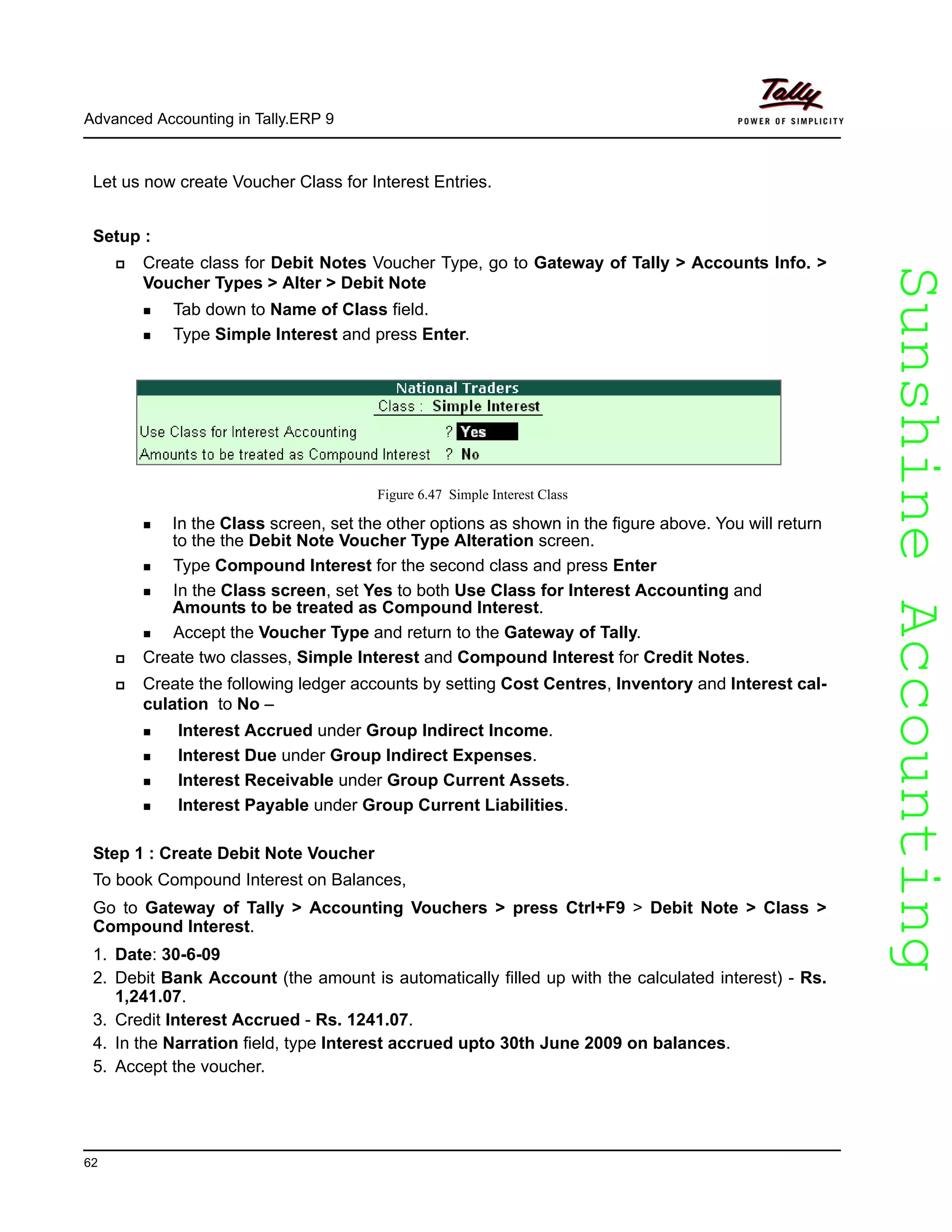 SunshineAccountingSunshineAccounting
Advanced Accounting in Tally.ERP 9
62
Let us now create Voucher Class for Interest Entries.
Setup :
Create class for Debit Notes Voucher Type, go to Gateway of Tally > Accounts Info. >
Voucher Types > Alter > Debit Note
Tab down to Name of Class field.
Type Simple Interest and press Enter.
Figure 6.47 Simple Interest Class
In the Class screen, set the other options as shown in the figure above. You will return
to the the Debit Note Voucher Type Alteration screen.
Type Compound Interest for the second class and press Enter
In the Class screen, set Yes to both Use Class for Interest Accounting and
Amounts to be treated as Compound Interest.
Accept the Voucher Type and return to the Gateway of Tally.
Create two classes, Simple Interest and Compound Interest for Credit Notes.
Create the following ledger accounts by setting Cost Centres, Inventory and Interest cal-
culation to No –
Interest Accrued under Group Indirect Income.
Interest Due under Group Indirect Expenses.
Interest Receivable under Group Current Assets.
Interest Payable under Group Current Liabilities.
Step 1 : Create Debit Note Voucher
To book Compound Interest on Balances,
Go to Gateway of Tally > Accounting Vouchers > press Ctrl+F9 > Debit Note > Class >
Compound Interest.
1. Date: 30-6-09
2. Debit Bank Account (the amount is automatically filled up with the calculated interest) - Rs.
1,241.07.
3. Credit Interest Accrued - Rs. 1241.07.
4. In the Narration field, type Interest accrued upto 30th June 2009 on balances.
5. Accept the voucher.
 