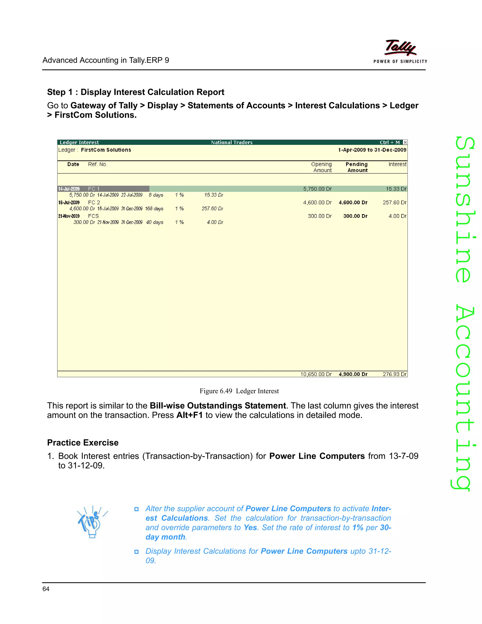 SunshineAccountingSunshineAccounting
Advanced Accounting in Tally.ERP 9
64
Step 1 : Display Interest Calculation Report
Go to Gateway of Tally > Display > Statements of Accounts > Interest Calculations > Ledger
> FirstCom Solutions.
Figure 6.49 Ledger Interest
This report is similar to the Bill-wise Outstandings Statement. The last column gives the interest
amount on the transaction. Press Alt+F1 to view the calculations in detailed mode.
Practice Exercise
1. Book Interest entries (Transaction-by-Transaction) for Power Line Computers from 13-7-09
to 31-12-09.
Alter the supplier account of Power Line Computers to activate Inter-
est Calculations. Set the calculation for transaction-by-transaction
and override parameters to Yes. Set the rate of interest to 1% per 30-
day month.
Display Interest Calculations for Power Line Computers upto 31-12-
09.
 