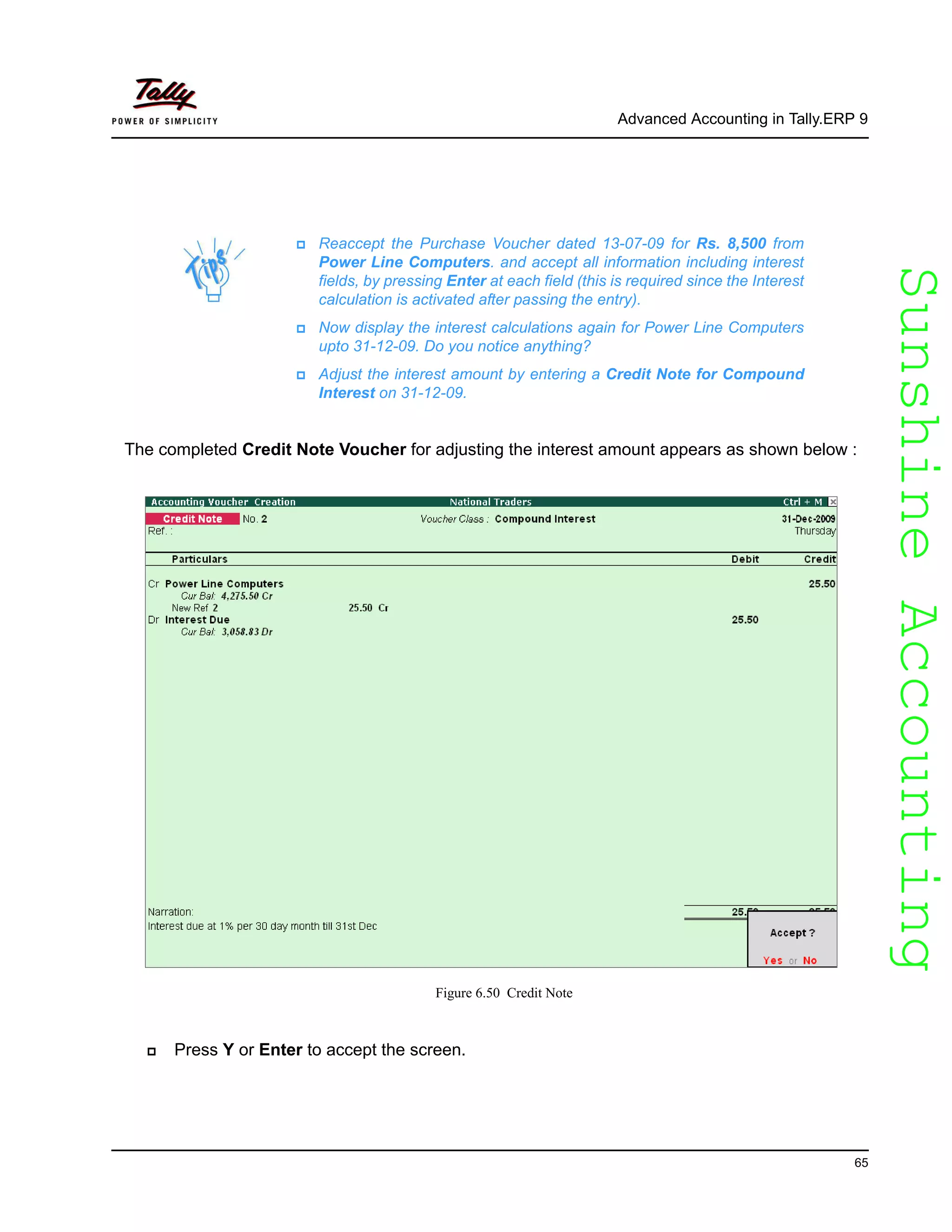 SunshineAccountingSunshineAccounting
Advanced Accounting in Tally.ERP 9
65
The completed Credit Note Voucher for adjusting the interest amount appears as shown below :
Figure 6.50 Credit Note
Press Y or Enter to accept the screen.
Reaccept the Purchase Voucher dated 13-07-09 for Rs. 8,500 from
Power Line Computers. and accept all information including interest
fields, by pressing Enter at each field (this is required since the Interest
calculation is activated after passing the entry).
Now display the interest calculations again for Power Line Computers
upto 31-12-09. Do you notice anything?
Adjust the interest amount by entering a Credit Note for Compound
Interest on 31-12-09.
 