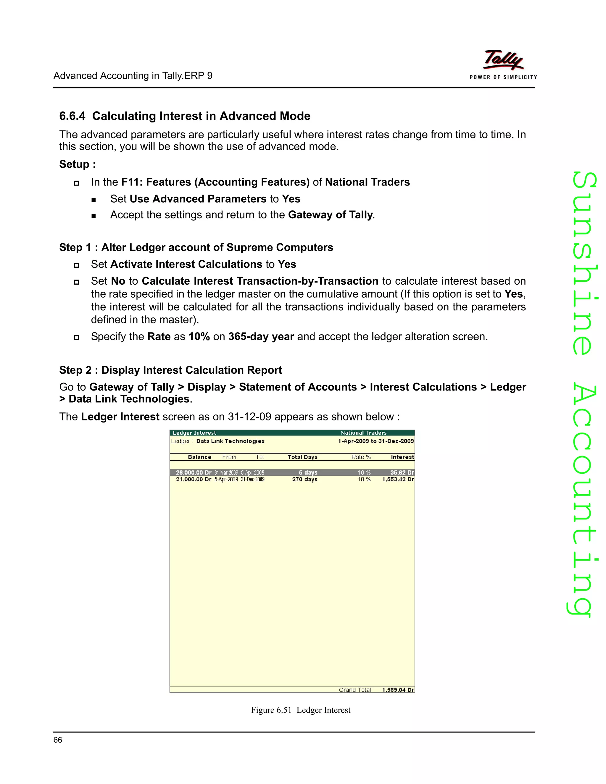 SunshineAccountingSunshineAccounting
Advanced Accounting in Tally.ERP 9
66
6.6.4 Calculating Interest in Advanced Mode
The advanced parameters are particularly useful where interest rates change from time to time. In
this section, you will be shown the use of advanced mode.
Setup :
In the F11: Features (Accounting Features) of National Traders
Set Use Advanced Parameters to Yes
Accept the settings and return to the Gateway of Tally.
Step 1 : Alter Ledger account of Supreme Computers
Set Activate Interest Calculations to Yes
Set No to Calculate Interest Transaction-by-Transaction to calculate interest based on
the rate specified in the ledger master on the cumulative amount (If this option is set to Yes,
the interest will be calculated for all the transactions individually based on the parameters
defined in the master).
Specify the Rate as 10% on 365-day year and accept the ledger alteration screen.
Step 2 : Display Interest Calculation Report
Go to Gateway of Tally > Display > Statement of Accounts > Interest Calculations > Ledger
> Data Link Technologies.
The Ledger Interest screen as on 31-12-09 appears as shown below :
Figure 6.51 Ledger Interest
 