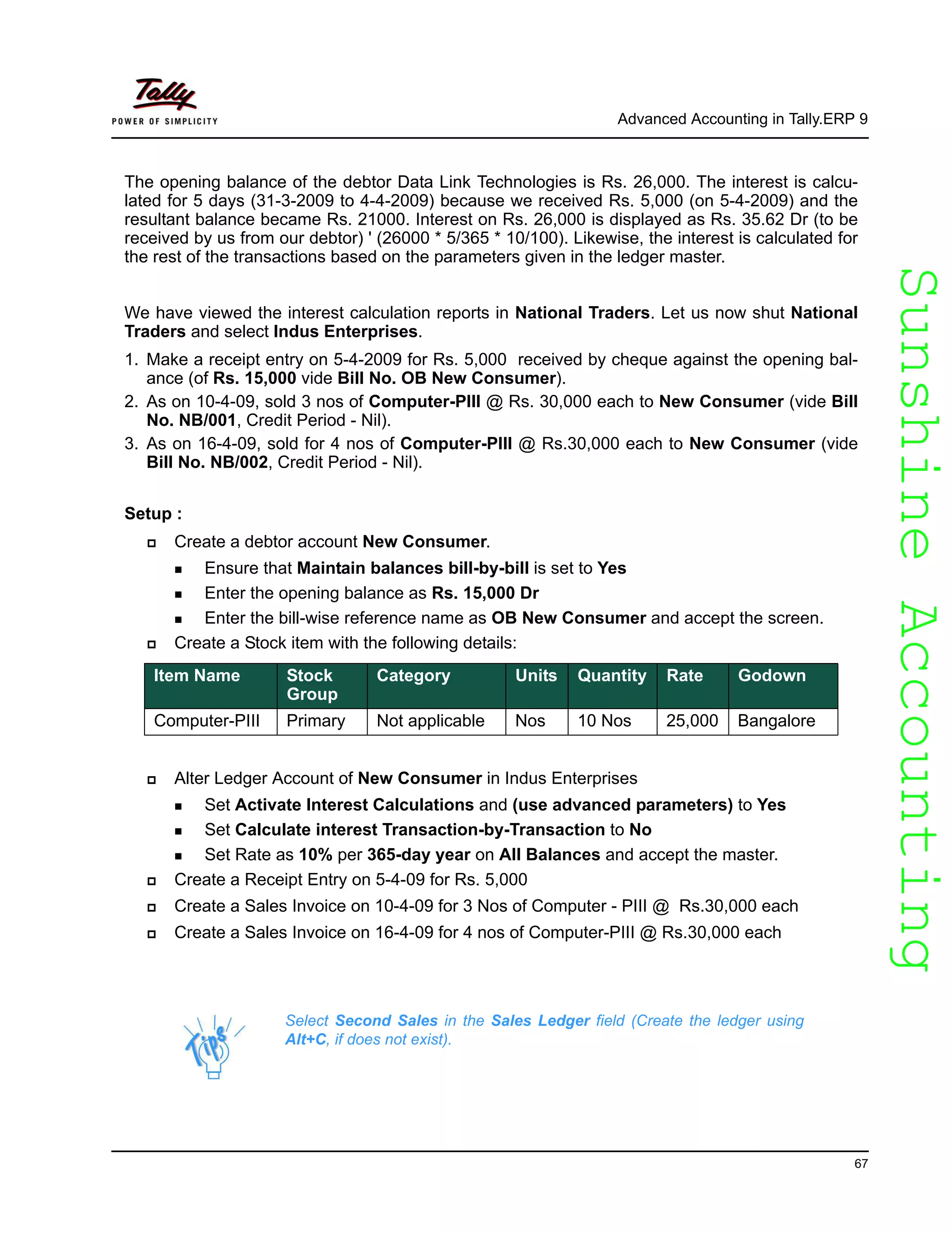 SunshineAccountingSunshineAccounting
Advanced Accounting in Tally.ERP 9
67
The opening balance of the debtor Data Link Technologies is Rs. 26,000. The interest is calcu-
lated for 5 days (31-3-2009 to 4-4-2009) because we received Rs. 5,000 (on 5-4-2009) and the
resultant balance became Rs. 21000. Interest on Rs. 26,000 is displayed as Rs. 35.62 Dr (to be
received by us from our debtor) ' (26000 * 5/365 * 10/100). Likewise, the interest is calculated for
the rest of the transactions based on the parameters given in the ledger master.
We have viewed the interest calculation reports in National Traders. Let us now shut National
Traders and select Indus Enterprises.
1. Make a receipt entry on 5-4-2009 for Rs. 5,000 received by cheque against the opening bal-
ance (of Rs. 15,000 vide Bill No. OB New Consumer).
2. As on 10-4-09, sold 3 nos of Computer-PIII @ Rs. 30,000 each to New Consumer (vide Bill
No. NB/001, Credit Period - Nil).
3. As on 16-4-09, sold for 4 nos of Computer-PIII @ Rs.30,000 each to New Consumer (vide
Bill No. NB/002, Credit Period - Nil).
Setup :
Create a debtor account New Consumer.
Ensure that Maintain balances bill-by-bill is set to Yes
Enter the opening balance as Rs. 15,000 Dr
Enter the bill-wise reference name as OB New Consumer and accept the screen.
Create a Stock item with the following details:
Alter Ledger Account of New Consumer in Indus Enterprises
Set Activate Interest Calculations and (use advanced parameters) to Yes
Set Calculate interest Transaction-by-Transaction to No
Set Rate as 10% per 365-day year on All Balances and accept the master.
Create a Receipt Entry on 5-4-09 for Rs. 5,000
Create a Sales Invoice on 10-4-09 for 3 Nos of Computer - PIII @ Rs.30,000 each
Create a Sales Invoice on 16-4-09 for 4 nos of Computer-PIII @ Rs.30,000 each
Item Name Stock
Group
Category Units Quantity Rate Godown
Computer-PIII Primary Not applicable Nos 10 Nos 25,000 Bangalore
Select Second Sales in the Sales Ledger field (Create the ledger using
Alt+C, if does not exist).
 