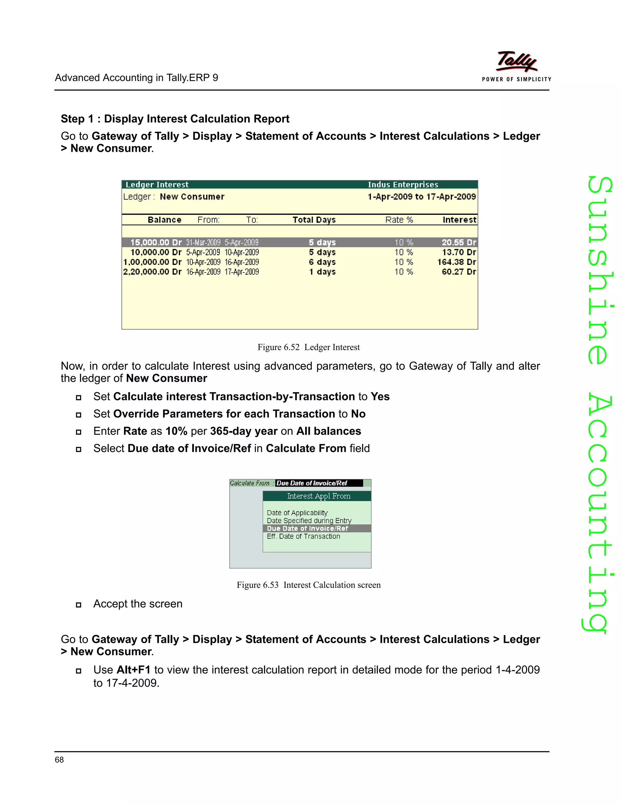 SunshineAccountingSunshineAccounting
Advanced Accounting in Tally.ERP 9
68
Step 1 : Display Interest Calculation Report
Go to Gateway of Tally > Display > Statement of Accounts > Interest Calculations > Ledger
> New Consumer.
Figure 6.52 Ledger Interest
Now, in order to calculate Interest using advanced parameters, go to Gateway of Tally and alter
the ledger of New Consumer
Set Calculate interest Transaction-by-Transaction to Yes
Set Override Parameters for each Transaction to No
Enter Rate as 10% per 365-day year on All balances
Select Due date of Invoice/Ref in Calculate From field
Figure 6.53 Interest Calculation screen
Accept the screen
Go to Gateway of Tally > Display > Statement of Accounts > Interest Calculations > Ledger
> New Consumer.
Use Alt+F1 to view the interest calculation report in detailed mode for the period 1-4-2009
to 17-4-2009.
 