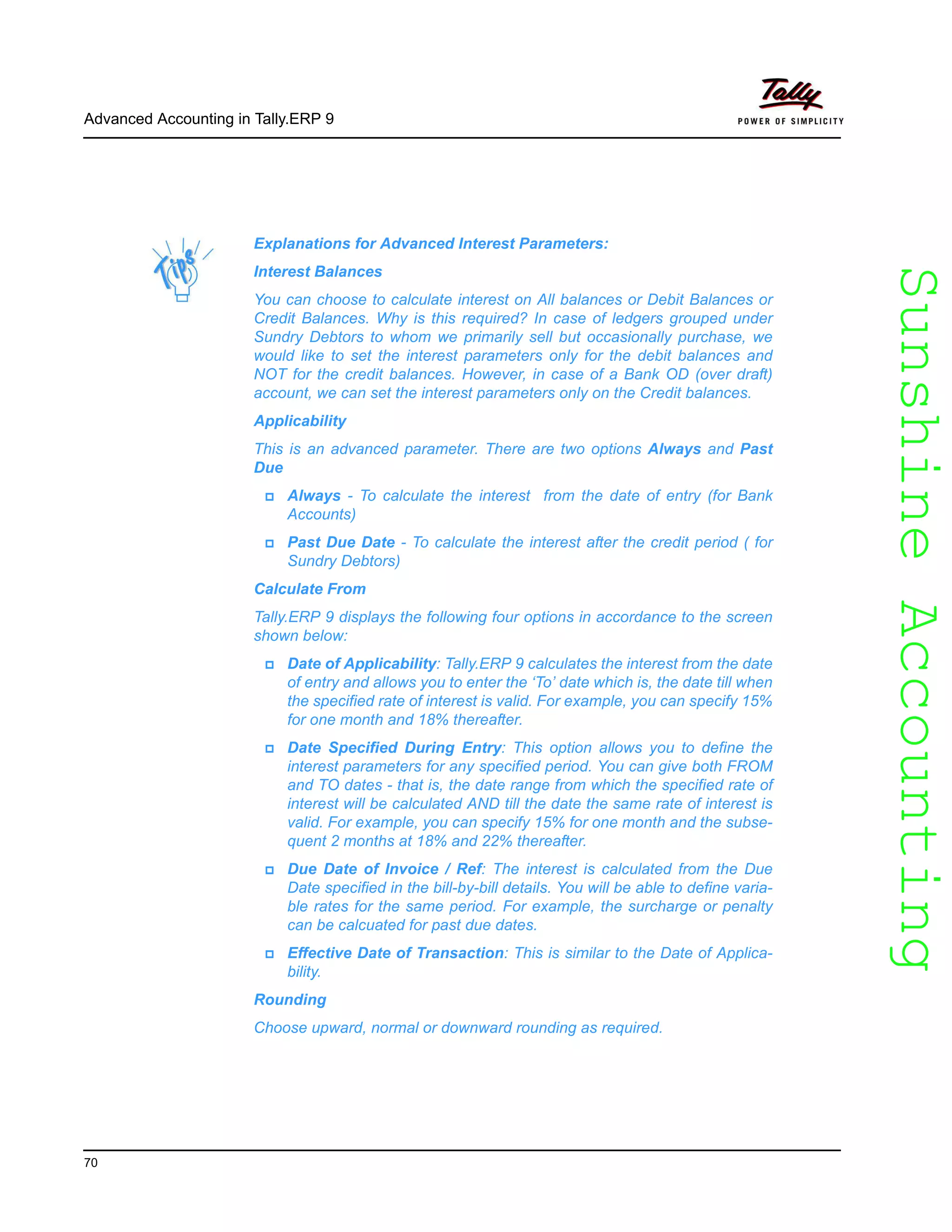 SunshineAccountingSunshineAccounting
Advanced Accounting in Tally.ERP 9
70
Explanations for Advanced Interest Parameters:
Interest Balances
You can choose to calculate interest on All balances or Debit Balances or
Credit Balances. Why is this required? In case of ledgers grouped under
Sundry Debtors to whom we primarily sell but occasionally purchase, we
would like to set the interest parameters only for the debit balances and
NOT for the credit balances. However, in case of a Bank OD (over draft)
account, we can set the interest parameters only on the Credit balances.
Applicability
This is an advanced parameter. There are two options Always and Past
Due
Always - To calculate the interest from the date of entry (for Bank
Accounts)
Past Due Date - To calculate the interest after the credit period ( for
Sundry Debtors)
Calculate From
Tally.ERP 9 displays the following four options in accordance to the screen
shown below:
Date of Applicability: Tally.ERP 9 calculates the interest from the date
of entry and allows you to enter the ‘To’ date which is, the date till when
the specified rate of interest is valid. For example, you can specify 15%
for one month and 18% thereafter.
Date Specified During Entry: This option allows you to define the
interest parameters for any specified period. You can give both FROM
and TO dates - that is, the date range from which the specified rate of
interest will be calculated AND till the date the same rate of interest is
valid. For example, you can specify 15% for one month and the subse-
quent 2 months at 18% and 22% thereafter.
Due Date of Invoice / Ref: The interest is calculated from the Due
Date specified in the bill-by-bill details. You will be able to define varia-
ble rates for the same period. For example, the surcharge or penalty
can be calcuated for past due dates.
Effective Date of Transaction: This is similar to the Date of Applica-
bility.
Rounding
Choose upward, normal or downward rounding as required.
 
