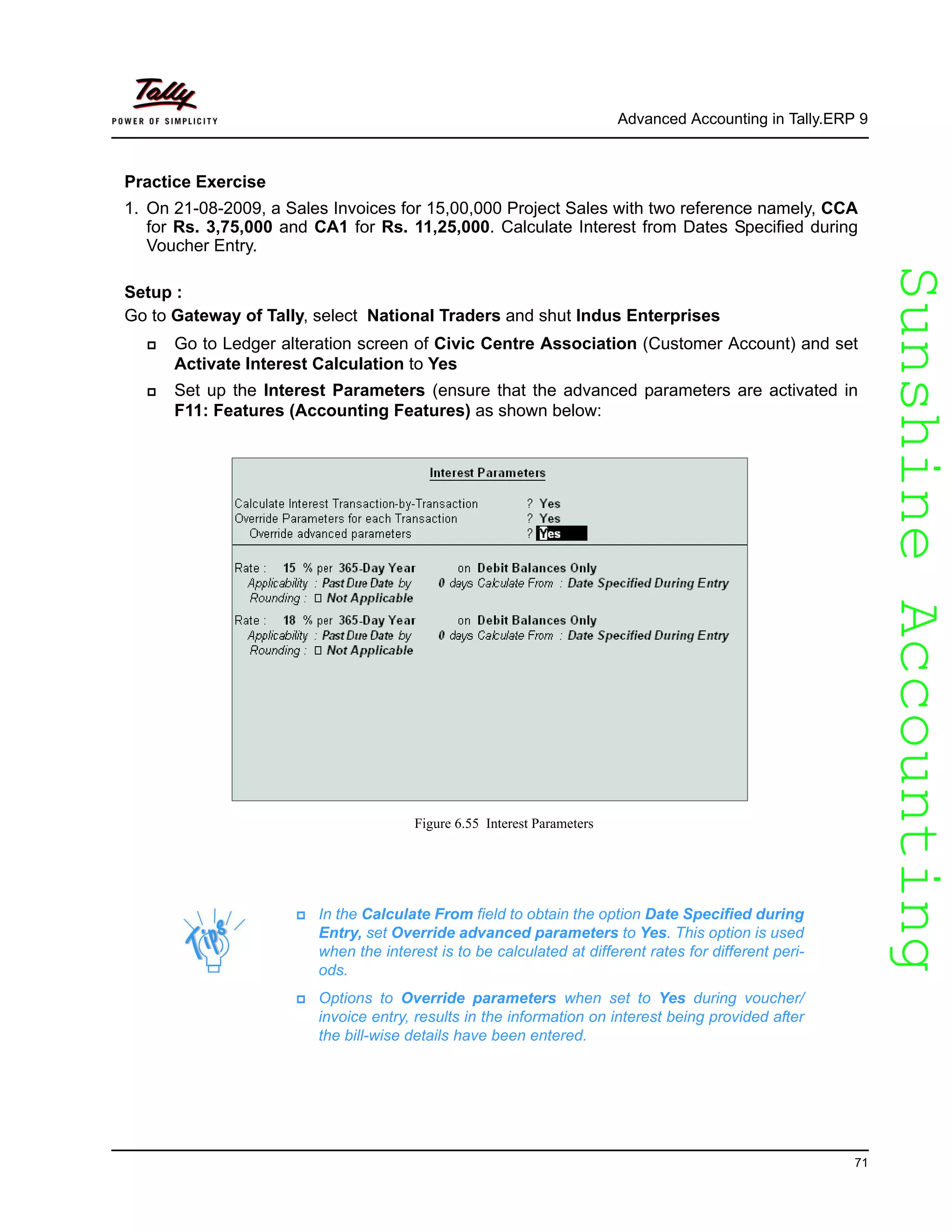SunshineAccountingSunshineAccounting
Advanced Accounting in Tally.ERP 9
71
Practice Exercise
1. On 21-08-2009, a Sales Invoices for 15,00,000 Project Sales with two reference namely, CCA
for Rs. 3,75,000 and CA1 for Rs. 11,25,000. Calculate Interest from Dates Specified during
Voucher Entry.
Setup :
Go to Gateway of Tally, select National Traders and shut Indus Enterprises
Go to Ledger alteration screen of Civic Centre Association (Customer Account) and set
Activate Interest Calculation to Yes
Set up the Interest Parameters (ensure that the advanced parameters are activated in
F11: Features (Accounting Features) as shown below:
Figure 6.55 Interest Parameters
In the Calculate From field to obtain the option Date Specified during
Entry, set Override advanced parameters to Yes. This option is used
when the interest is to be calculated at different rates for different peri-
ods.
Options to Override parameters when set to Yes during voucher/
invoice entry, results in the information on interest being provided after
the bill-wise details have been entered.
 