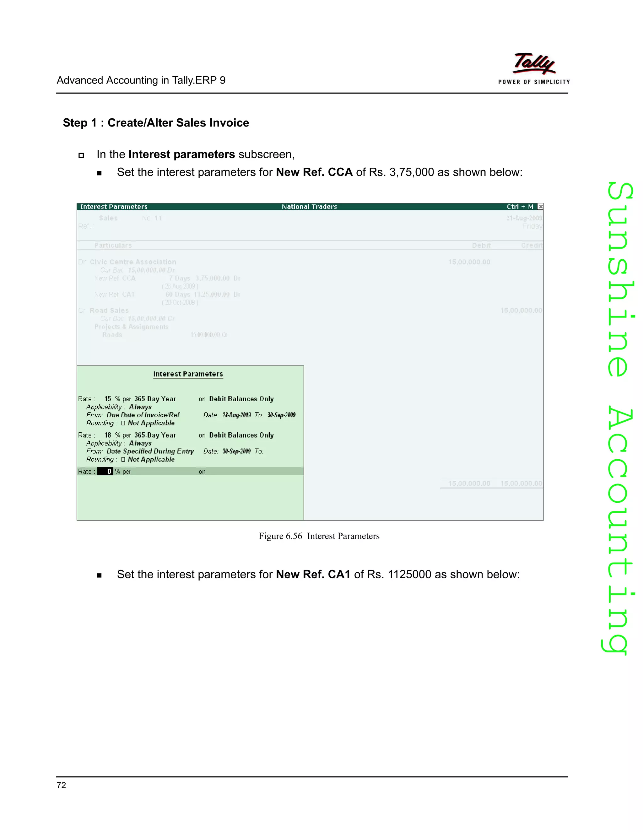 SunshineAccountingSunshineAccounting
Advanced Accounting in Tally.ERP 9
72
Step 1 : Create/Alter Sales Invoice
In the Interest Parameters subscreen, enter the following details
In the Interest parameters subscreen,
Set the interest parameters for New Ref. CCA of Rs. 3,75,000 as shown below:
Figure 6.56 Interest Parameters
Set the interest parameters for New Ref. CA1 of Rs. 1125000 as shown below:
 