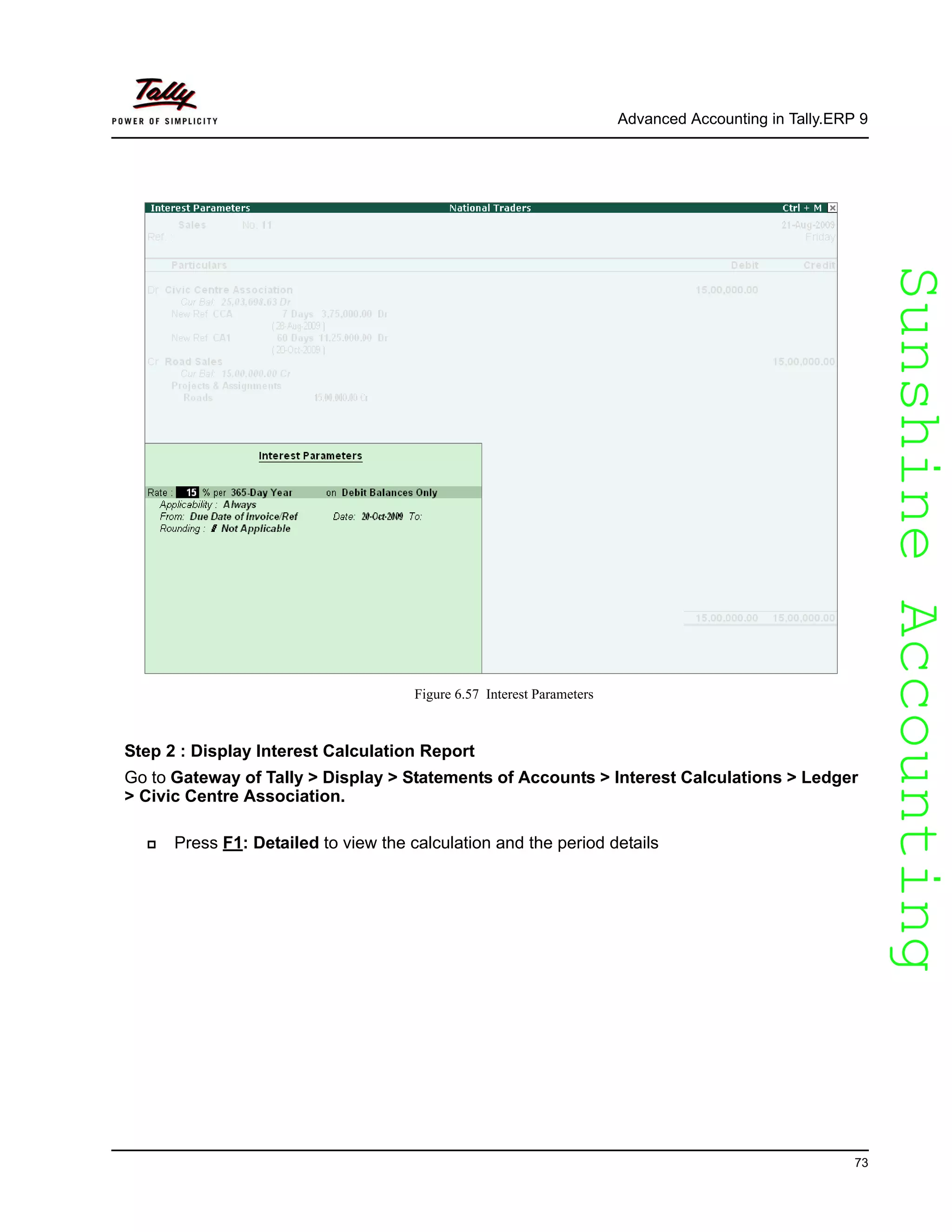 SunshineAccountingSunshineAccounting
Advanced Accounting in Tally.ERP 9
73
Figure 6.57 Interest Parameters
Step 2 : Display Interest Calculation Report
Go to Gateway of Tally > Display > Statements of Accounts > Interest Calculations > Ledger
> Civic Centre Association.
Press F1: Detailed to view the calculation and the period details
 