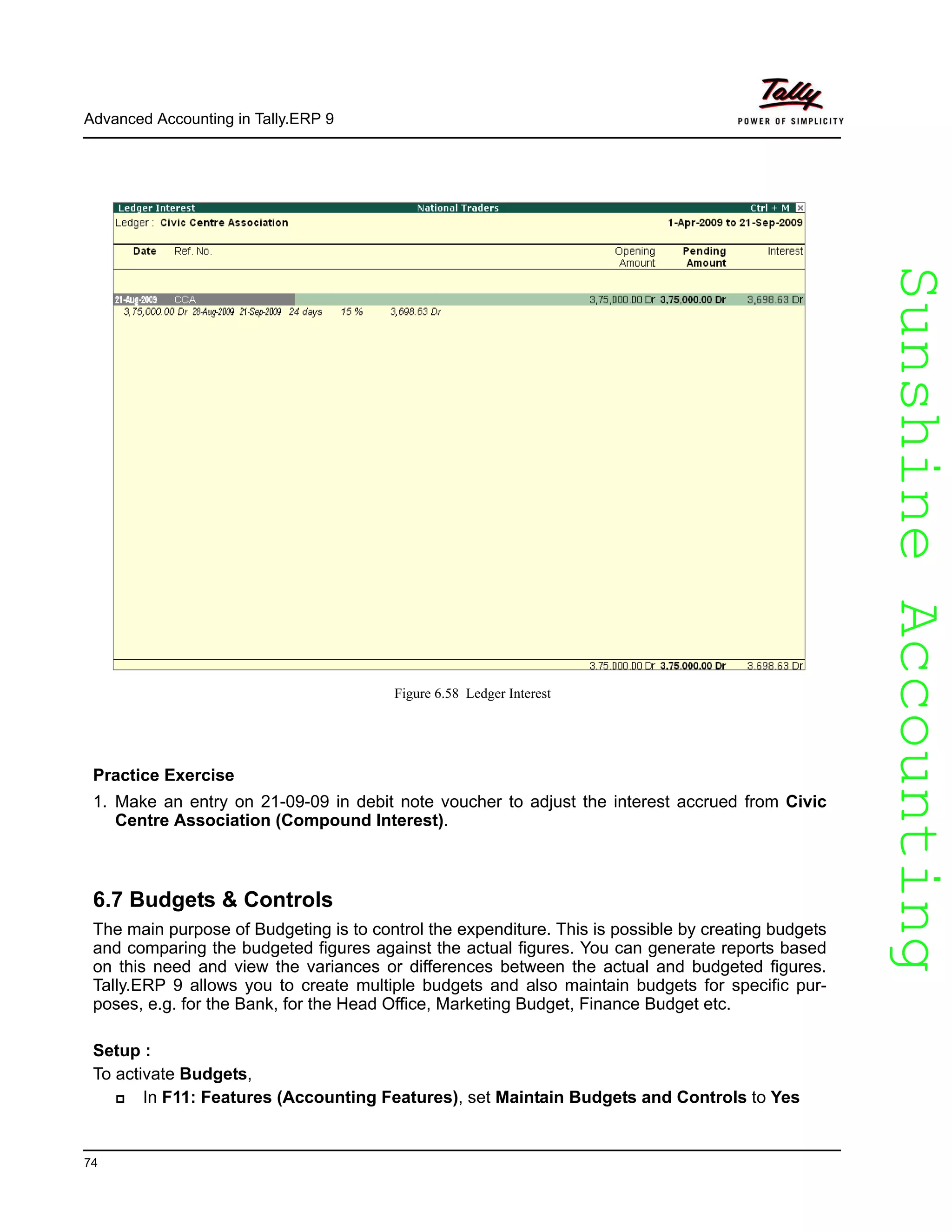 SunshineAccountingSunshineAccounting
Advanced Accounting in Tally.ERP 9
74
Figure 6.58 Ledger Interest
Practice Exercise
1. Make an entry on 21-09-09 in debit note voucher to adjust the interest accrued from Civic
Centre Association (Compound Interest).
6.7 Budgets & Controls
The main purpose of Budgeting is to control the expenditure. This is possible by creating budgets
and comparing the budgeted figures against the actual figures. You can generate reports based
on this need and view the variances or differences between the actual and budgeted figures.
Tally.ERP 9 allows you to create multiple budgets and also maintain budgets for specific pur-
poses, e.g. for the Bank, for the Head Office, Marketing Budget, Finance Budget etc.
Setup :
To activate Budgets,
In F11: Features (Accounting Features), set Maintain Budgets and Controls to Yes
 